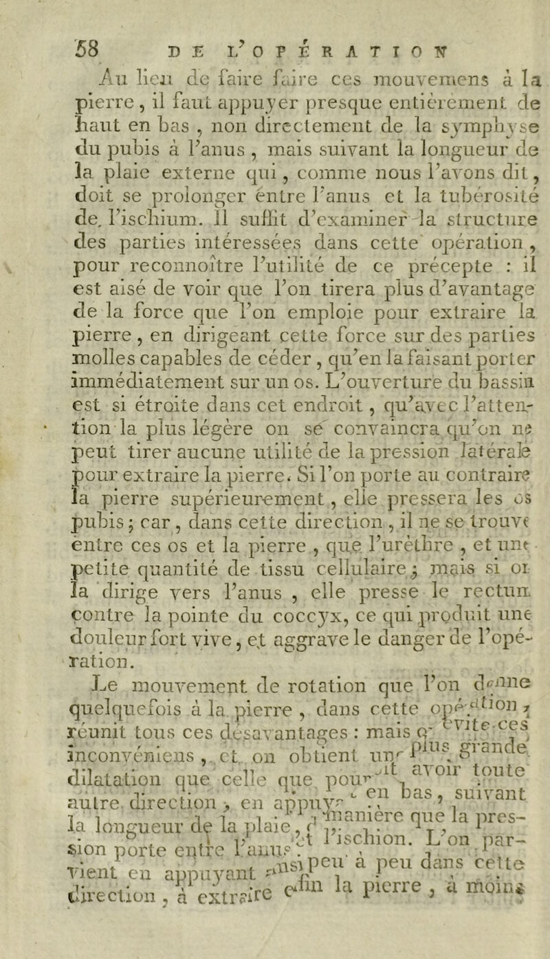 Au lieu de faire faire ces mouvernens à la pierre , il faut appuyer presque entièrement de liant en bas , non directement de la symphyse du pubis à l’anus , mais suivant la longueur de la plaie externe qui, comme nous l’avons dit, doit se prolonger entre l'anus et la tubérosité de, l’ischium. Il suffit d’examiner la structure des parties intéressées dans cette opération , pour reconnoître l’utilité de ce précepte : il est aisé de voir que l’on tirera plus d’avantage de la force que l’on emploie pour extraire la pierre , en dirigeant cette force sur des parties molles capables de céder , qu’en la faisant porter immédiatement sur un os. L’ouverture du bassin est si étroite dans cet endroit, qu’avec l’atten- tion la plus légère on se' convaincra qiron ne peut tirer aucune utilité de la pression latérale pour extraire la pierre* Si l’on porte au contraire la pierre supérieurement, elie pressera les os pubis ; car , dans cette direction , il ne se trouva entre ces os et la pierre , que l’urèthre , et une petite quantité de tissu cellulaire,; mais si oi la dirige vers l’anus , elle presse le rectun. contre la pointe du coccyx, ce cpii produit une douleur fort vive, e,t aggrave le danger de l’opé- ration. Le mouvement de rotation que l’on d^tme quelquefois à la pierre , dans cette opé-p^on * réunit tous ces désavantagés : mais cr 1 inconvéniens , et on obtient unr S1 d]iCle dilatation que celle que pou*’'1 011 touLe autre, direction > en amraé - H1 bas’ ™’ant la longueur de la plaie, d Tp a llrcs~ sion porte eptîe ïWÎ* 1 ,sch,on- ,L °“ pf ~ vlent eu appuyant a Peu da”s direction . à extraire la pierre , a rftq.ni