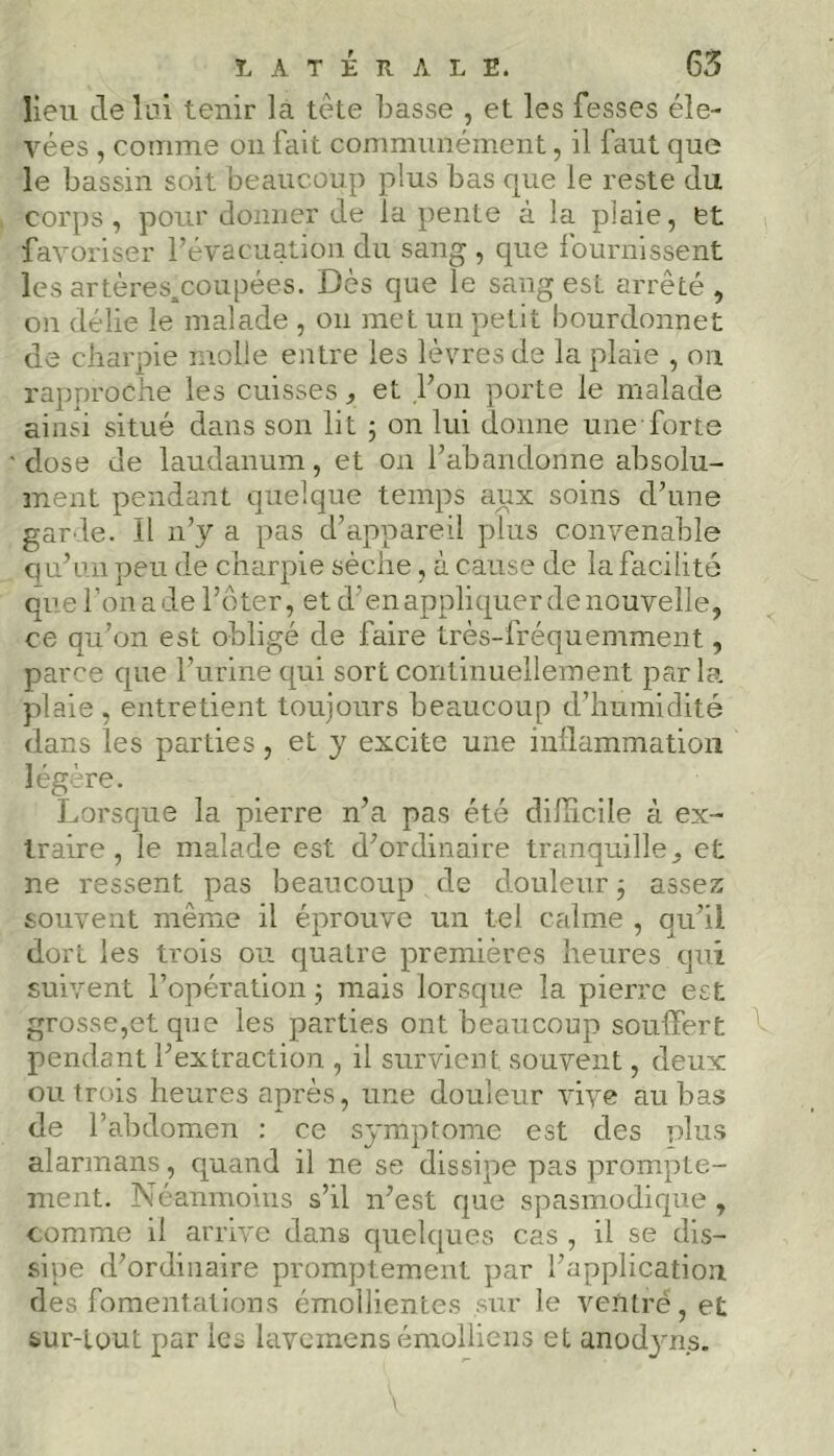 lieu dé lai tenir là tète Lasse , et les fesses éle- vées , comme on fait communément, il faut que le bassin soit beaucoup plus bas que le reste du corps , pour donner de la pente à la plaie, et favoriser l’évacuation du sang , que fournissent les artères.coupées. Dès que le sang est arrêté , on délie le malade , on met un petit bourdonnet de charpie molle entre les lèvres de la plaie , on rapproche les cuisses, et l’on porte le malade ainsi situé dans son lit ; on lui donne une forte dose de laudanum, et on l’abandonne absolu- ment pendant quelque temps aux soins d’une garde. Il n’y a pas d’appareil plus convenable qu’un peu de charpie sèche, à cause de la facilité que l’on a de l’ôter, et d’en appliquer de nouvelle, ce qu’on est obligé de faire très-fréquemment, parce que l’urine qui sort continuellement par la plaie, entretient toujours beaucoup d’humidité dans les parties, et y excite une inflammation légère. Lorsque la pierre n’a pas été difficile à ex- traire, le malade est d’ordinaire tranquille, et ne ressent pas beaucoup de douleur -, assez souvent même il éprouve un tel calme , qu’il dort les trois ou quatre premières heures qui suivent l’opération ; mais lorsque la pierre est grosse,et que les parties ont beaucoup souffert pendant l’extraction , il survient souvent, deux ou trois heures après, une douleur vive au bas de l’abdomen : ce symptôme est des plus alarmans, quand il ne se dissipe pas prompte- ment. Néanmoins s’il n’est que spasmodique , comme il arrive dans quelques cas , il se dis- sipe d’ordinaire promptement par l’application des fomentations émollientes sur le vePtré, et sur-tout par les lavemens émolliens et anodyns. V