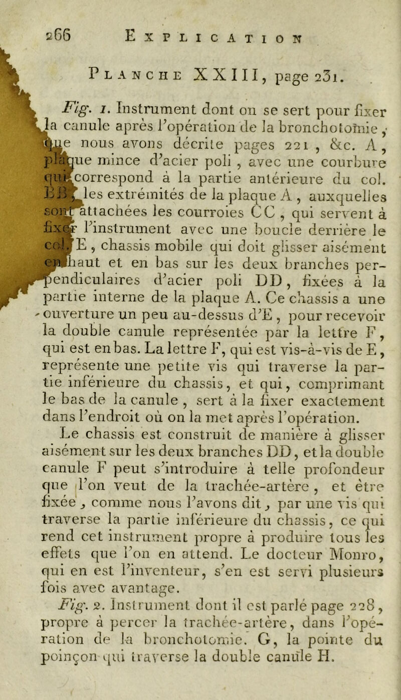 Planche XXIII, page 231. ► Fig. i. Instrument dont on se sert pour fixer Ua canule après l’opération de 3a bronchotomie ,■ H^e nous avons décrite pages 221 , &c. A, plaque mince d’acier poli , avec une courbure quifcorrespond à la partie antérieure du col. BB f les extrémités de la plaque A , auxquelles sont attachées les courroies CC , qui servent à fixer l’instrument avec une boucle derrière le col,[E , châssis mobile qui doit glisser aisément eijhaut et en bas sur les deux branches per- pendiculaires d’acier poli DD, fixées à la partie interne de la plaque A. Ce châssis a une ' ouverture un peu au-dessus d’E , pour recevoir la double canule représentée par la lettre F, qui est en bas. La lettre F, qui est vis-à-vis de E, représente une petite vis qui traverse la par- tie inférieure du châssis, et qui, comprimant le bas de la canule , sert à la fixer exactement dans l’endroit où on la met après l’opération. Le châssis est construit de manière à glisser aisément sur les deux branches DD, et la double canule F peut s’introduire à telle profondeur que l’on veut de la trachée-artère , et être fixée y comme nous l’avons dit, par une vis qui traverse la partie inférieure du châssis, ce qui rend cet instrument propre à produire tous les effets que l’on en attend. Le docteur Monro, qui en est l’inventeur, s’en est servi plusieurs fois avec avantage. Fig. 2. Instrument dont il est parlé page 228 , propre à percer la trachée-artère, dans l’opé- ration de la bronchotomie. G, la pointe du poinçon qui traverse la double canule H.