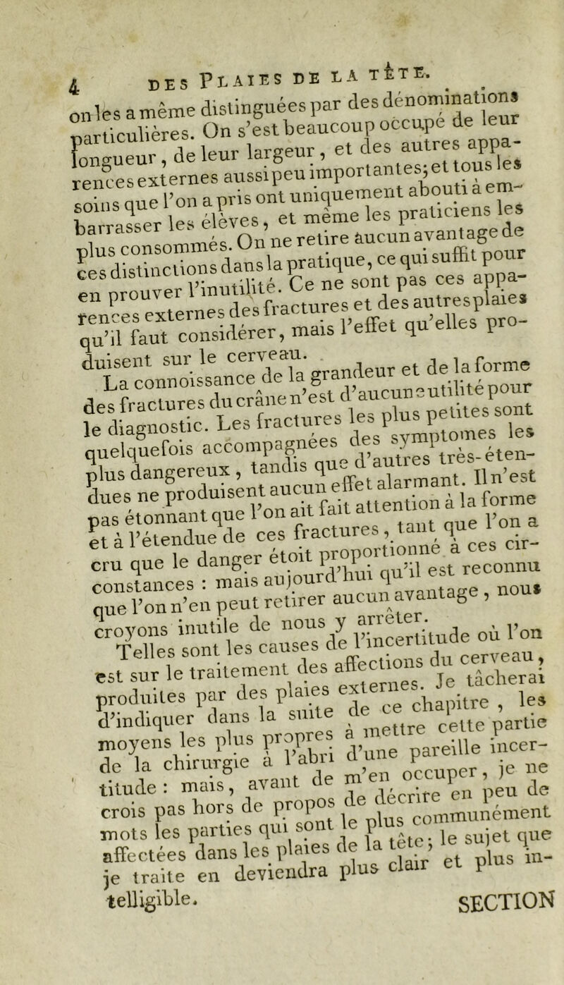 a même distinguées par des dénominations Hirndères “)n s’est beaucoup occupé de leur Fonguet raeleur largeur, et des autres appa- rences externes aussi peu important ^jett c • n. nne l’on a pris ont uniquement abouti a e harrasser les élèves, et meme les praticiens les barrasser 1 retire àucun avantage de SS da« la pratique, ce qui suffit pour cesdisti .r - ce ne sont pas ces appa- en prouver 1 inu^'V; et des autresplaies fences externes des ii a t , p pr0_ qu’il faut considérer, mais 1 effet q P duisent sur le cerveau. ^ ^ ]a forme La connoissance de c ,, ,ul;iitépour des fractures ducranen est d au'™;'lileslsont le diagnostic. Les fractures Fmmomes les quelquefois que d’autres' très- éten- îlue's “produisent auc^f®^ cru que le danger étoitg'J» «connu ^SP=-ù^rge,uou. est sur le traitement des affectif ^ tâcherai produites par des p'a'es u ce ^pitre , les d’indiquer dans la si ,(re celte partie moyens les plus propres areüle incer- de la chirurgie a 1 abn npruDer, je ne titude: mais, avant de m ?n u crois pas hors de propos ^ communément mots les parties qui - P , I sujet que affectées dans les plaies de la tetc le s * je traite en deviendra plus clair et ï telligihle. SECTION