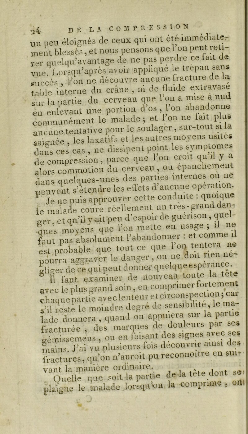 un peu éloignés de ceux qui ont été immédiate- ment blessés, et nous pensons quel on peut reti- rer nueWavantage de ne pas perdre ce lait de vue .Lorsqu'après avoir applique le trépan sans avérés i;on ne découvre aucune fracture de la table interne du crâne , ni de fluide extravase sur la partie du cerveau que 1 on a mise a nud en enlevant une portion d os , 1 on abandonne communément le malade; et 1 on ne lait plus aucune tentative pour le soulager , sur-tout si la saignée , les laxatifs et les autres moyens usités dans ces cas , ne dissipent point les symptômes de compression, parce que 1 on croit qu il alors commotion du cerveau, ou epanchement dans quelques-unes des parties internes ou ne peuvent, s’étendre les effets d’aucune operation. Je ne puis approuver cette conduite : quoique le maladie coure réellement un très- grand dan c-er et qu’il y ait peu d’espoir de guérison , quel Sues moyens que l’on mette en usage ; il ne faut pas absolument l’abandonner : et comme il est probable que tout ce que l’on tentera ne pourra aggraver le danger, on ne doit rien ne- iger de Ve qui peut donner quelque esperance g fl faut examiner de nouveau toute la tete avec le plus grand soin, en comprimer fortement chaque partie avec lenteur et circonspection; car shl reste le moindre degré de sensibilité, le ma lade donnera , quand on appuiera sur la partie fracturée, des marques de fouleurs par iracturee , des nitin|u&o ^ 1 gémissemens , ou en faisant des signes avec ses mains, l'ai vu Plu_= & ’SsVVu Vdoidiu reconnoître eu sm- VT)Vn:VmV°VanpVie delà tête dont se ' le malade loilqn'on la imprime , OB'. plaign