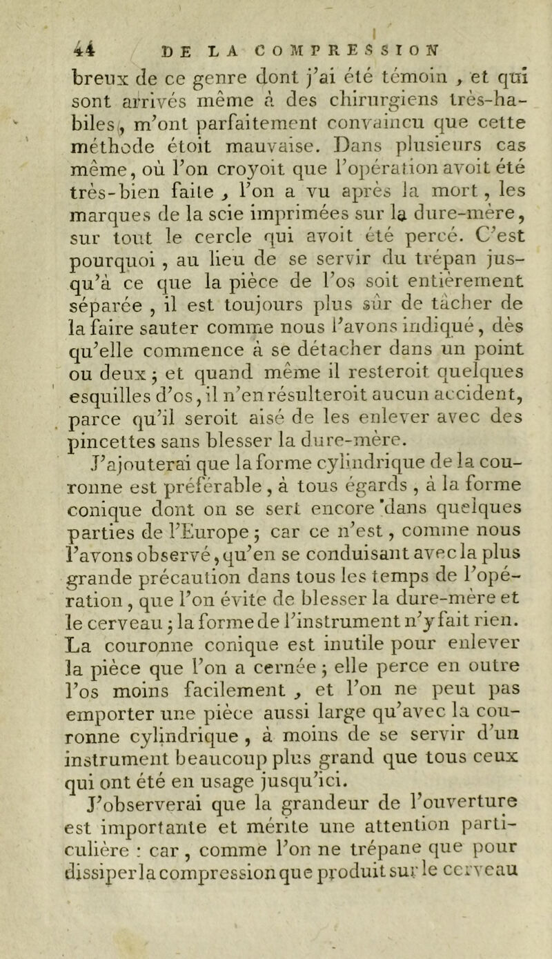 breux de ce genre dont j’ai été témoin , et qui sont arrivés même à des chirurgiens très-ha- biles , m’ont parfaitement convaincu que cette méthode étoit mauvaise. Dans plusieurs cas même, où l’on croyoït que l’opération avoit été très-bien faite , l’on a vu après la mort, les marques de la scie imprimées sur la dure-mère, sur tout le cercle qui avoit été percé. C’est pourquoi , au lieu de se servir du trépan jus- qu’à ce que la pièce de l’os soit entièrement séparée , il est toujours plus sur de tâcher de la faire sauter comme nous l’avons indiqué, dès qu’elle commence à se détacher dans un point ou deux 3 et quand même il resteroit quelques esquilles d’os, il n’en résulteroit aucun accident, parce qu’il seroit aisé de les enlever avec des pincettes sans blesser la dure-mère. J’ajouterai que la forme cylindrique de la cou- ronne est préférable , à tous égards , à la forme conique dont on se sert encore 'dans quelques parties de l’Europe 3 car ce 21’est, comme nous l’avons observé, qu’en se conduisant avec la plus grande précaution dans tous les temps de l’opé- ration , que l’on évite de blesser la dure-mère et le cerveau 3 la forme de l’instrument n’y fait rien. La couronne conique est inutile pour enlever la pièce que l’on a cernée 3 elle perce en outre l’os moins facilement , et l’on ne peut pas emporter une pièce aussi large qu’avec la cou- ronne cylindrique , à moins de se servir d un instrument beaucoup plus grand que tous ceux qui ont été en usage jusqu’ici. J’observerai que la grandeur de l’ouverture est importante et mérite une attention parti- culière : car , comme l’on ne trépane que pour dissiperla compression que produit sur le cerveau