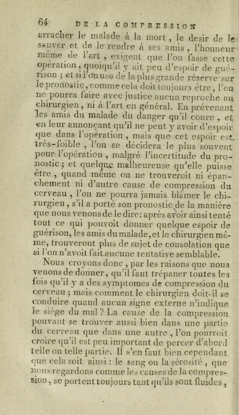 arracher ie malade à la mort , le désir de le sauver et de le rendre à scs amis , l'honneur meme.de 1 art , exigent que Ton fasse cette operation, quoiqu d y ait peu d’espoir de gué- rison ; et si l’on use de la plus grande réserve sur le pronostic, comme cela doit toujours être, l’on lie pourra iaire avec justice aucun reproche au chirurgien, ni à 1 a.rt en général. En prévenant les amis du malade du danger qu’il coure , et en leur annonçant qu’il ne peut y avoir d’espoir que dans l’opération , mais que cet espoir est. tres-ioibîe , 1 on se décidera le plus souvent pour l’opération , malgré l’incertitude du pro- nostic 5 et quelque malheureuse qu’elle puisse être , quand meme on ne trouveroit ni épan- chement ni d’autre cause de compression du cerveau , l’on ne pourra jamais blâmer le chi- rurgien , s'il a porté son pronostic ,de la manière que nous venons de le dire: après avoir ainsi tenté tout ce qui pouvoit donner quelque espoir de guérison, les amis du malade, et le chirurgien mê- me, trouveront plus de sujet de consolation que si 1 on n avoit lait aucune tentative semblable. Nous croyons donc , par les raisons que nous venons de donner, qu’il faut trépaner toutes les fois qu’il y a des symptornes de compression du cerveau ; mais comment le chirurgien doit-il se conduire quand aucun signe externe n’indique le siège du mal? La cause de la compression pouvant se trouver aussi bien dans une partie du cerveau que dans une autre , l’on pourroit croire qu’il est peu important de percer d’abord telle ou telle partie. 11 s’en faut bien cependant que cela soit ainsi : le sang ou la sérosité , que nous regardons comme les causes de la compres- sion , se portent toujours tant qu’ils sont fluides,