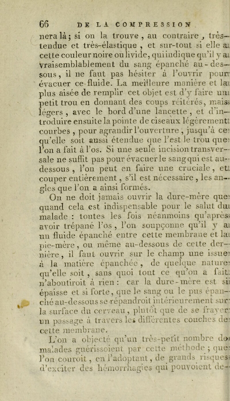 nera là ; si on la trouve, au contraire ^ très- tendue et très-élastique , et sur-tout si elle ai cette couleur noire ou livide, qui indique qu’il y ai vraisemblablement du sang épanché au-des- sous , il ne faut pas hésiter à l’ouvrir pourr évacuer ce fluide. La meilleure manière et lai plus aisée de remplir cet objet est d’y faire uni petit trou en donnant des coups réitérés, maiss légers , avec le bord d’une lancette , et d'in- troduire ensuite la pointe de ciseaux légèrement: courbes , pour agrandir l’ouverture , jusqu’à ce qu’elle soit aussi étendue que l’est le trou que l’on a fait à l’os. Si une seule incision transver- sale ne suffit pas pour évacuer le sang qui est au- dessous , l’on peut en faire une cruciale, etî. couper entièrement, s’il est nécessaire , les an- gles que l’on a ainsi formés. On ne doit jamais ouvrir la dure-mère que’ quand cela est indispensable pour le salut dui malade : toutes les fois néanmoins qu’après? avoir trépané l’os , l’on soupçonne qu’d y ai un fluide épanché entre cette membrane et la pie-mère , ou même au-dessous de cette der- nière , il faut ouvrir sur le champ une issue’ à la matière épanchée, de quelque nature1 qu’elle soit , sans quoi tout ce qu’on a fait n’aboutir oit à rien: car la dure-mère est si: épaisse et si forte, que le sang ou le pus épan- ché au-dessous se répandroit intérieurement sur la surface du cerveau, plutôt que de se frayer un passage à travers les différentes couches de cette membrane. L’on a objecté qu’un très-petit nombre doi malades guérissoient par cette méthode ; que’ l’on couroit, en l’adoptant, de grands risques; d’exciter des hémorrhagies qui pouvoient de—