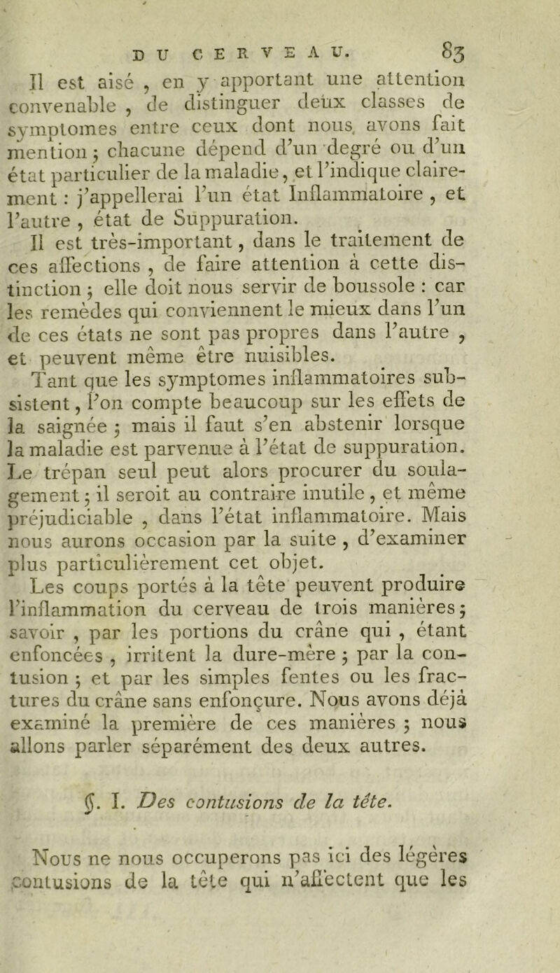 îl est aisé , en y apportant une attention convenable , de distinguer deux classes de symptômes entre ceux dont nous, avons fait mention j chacune dépend d’un degré ou d’un état particulier de la maladie, et l’indique claire- ment : j’appellerai l’un état Inflammatoire , et l’autre , état de Suppuration. Il est très-important, dans le traitement de ces affections , de faire attention à cette dis- tinction j elle doit nous servir de boussole : car les remèdes qui conviennent le mieux dans l’un de ces états ne sont pas propres dans l’autre , et peuvent même être nuisibles. Tant que les symptômes inflammatoires sub- sistent , Pon compte beaucoup sur les effets de la saignée ; mais il faut s’en abstenir lorsque la maladie est parvenue à l’état de suppuration. Le trépan seul peut alors procurer du soula- gement ; il seroit au contraire inutile, et même préjudiciable , dans l’état inflammatoire. Mais nous aurons occasion par la suite , d’examiner plus particulièrement cet objet. Les coups portés à la tête peuvent produire l’inflammation du cerveau de trois manières; savoir , par les portions du crâne qui , étant enfoncées , irritent la dure-mère ; par la con- tusion ; et par les simples fentes ou les frac- tures du crâne sans enfonçure. Nous avons déjà examiné la première de ces manières ; nous allons parler séparément des deux autres. (j. I. Des contusions de la tête. Nous ne nous occuperons pas ici des légères contusions de la tête qui n’affectent que les