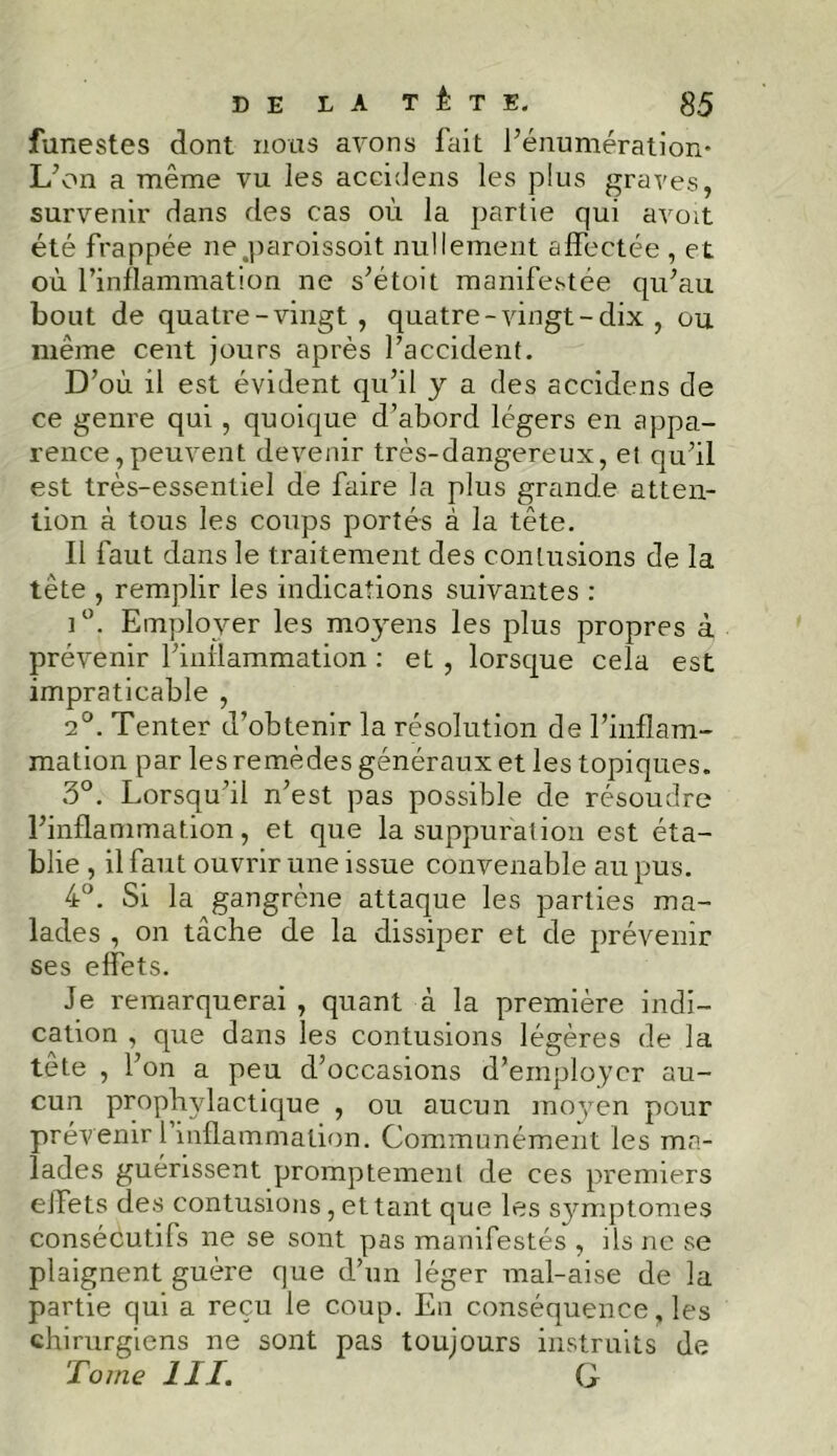 funestes dont nous avons fait l’énumération* L’on a même vu les aceidens les plus graves, survenir dans des cas où la partie qui avoit été frappée ne.paroissoit nullement affectée , et où l’inflammation ne s’étoit manifestée qu’au bout de quatre-vingt, quatre-vingt-dix , ou même cent jours après l’accident. D’où il est évident qu’il y a des aceidens de ce genre qui, quoique d’abord légers en appa- rence, peuvent devenir très-dangereux, et qu’il est très-essentiel de faire la plus grande atten- tion à tous les coups portés à la tête. Il faut dans le traitement des contusions de la tête , remplir les indications suivantes : i°. Employer les moyens les plus propres à prévenir l’inflammation : et, lorsque cela est impraticable , 2°. Tenter d’obtenir la résolution de l’inflam- mation par les remèdes généraux et les topiques. 3°. Lorsqu’il n’est pas possible de résoudre l’inflammation, et que la suppuration est éta- blie , il faut ouvrir une issue convenable au pus. 4°. Si la gangrène attaque les parties ma- lades , on tâche de la dissiper et de prévenir ses effets. Je remarquerai , quant à la première indi- cation , que dans les contusions légères de la tête , l’on a peu d’occasions d’employer au- cun prophylactique , ou aucun moyen pour prévenir 1 inflammation. Communément les ma- lades guérissent promptement de ces premiers eJfets des contusions, et tant que les symptômes consécutifs ne se sont pas manifestés , ils ne se plaignent guère que d’un léger mal-aise de la partie qui a reçu le coup. En conséquence, les chirurgiens ne sont pas toujours instruits de Tome III. G