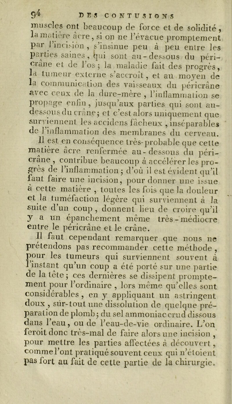 muscles ont beaucoup de force et de solidité, la matière acre, si on ne l’évacue promptement par l’incision , s’insinue peu à peu entre les parties saines, tjui sont au-dessous du péri- crane et de l'os 5 la maladie fait des progrès, la tumeur externe s’accroît, et au moyen de la communication des vaisseaux du péricrâne ai ec ceux de la dure-mère , l'inflammation se propage enfin , jusqu’aux parties qui sont au- dessous du crâne ; et c’est alors uniquement que surviennent les accidens fâcheux , inséparables de 1 inflammation des membranes du cerveau. 11 est en conséquence très-probable que cette matière âcre renfermée au-dessous du péri- crane , contribue beaucoup à accélérer les pro- grès de 1 inflammation ; d’où il est évident qu’il faut faire une incision, pour donner une issue a cette matière , toutes les fois que la douleur et la tuméfaction légère qui surviennent à la •suite d’un coup , donnent lieu de croire qu’il y a un épanchement même très - médiocre entre le péricrâne et le crâne. Il faut cependant remarquer que nous ne prétendons pas recommander cette méthode , pour les tumeurs qui surviennent souvent à 1 instant qu’un coup a été porté sur une partie de la tête 5 ces dernières se dissipent prompte- ment pour l’ordinaire , lors même qu’elles sont considérables , en y appliquant un astringent doux , sür-toutune dissolution de quelque pré- paration de plomb5 du sel ammoniaccrud dissous dans 1 eau, ou de l’eau-de-vie ordinaire. L’on feroit donc très-mal de faire alors une incision , pour mettre les parties affectées â découvert, commel’ont pratiqué souvent ceux qui 11’étoient pas fort au fait de cette partie de la chirurgie.