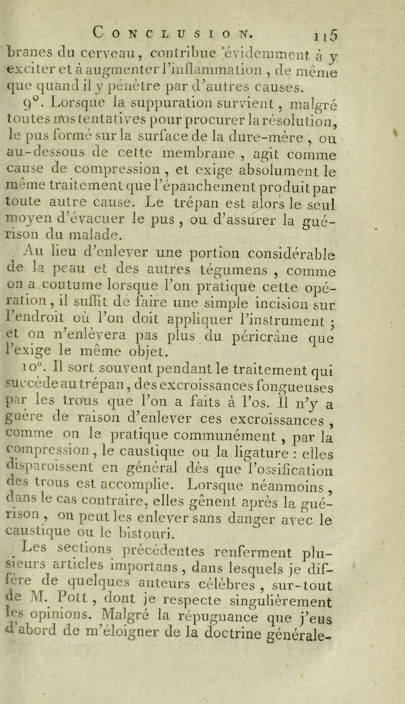 branes du cerveau, contribue 'évidemment à y exciter et à augmenter l’inflammation , de même que quand il y pénètre par d’autres causes. 9°. Lorsque la suppuration survient, malgré t outes nos tentatives pour procurer la résolution, le pus formé sur la surface de la dure-mère , ou au-dessous de cette membrane , agit comme cause de compression , et exige absolument le même traitement que l’épanchement produit par toute autre cause. Le trépan est alors le seul mojmn d’évacuer le pus , ou d’assurer la gué- rison du malade. Au lieu d’enlever une portion considérable de la peau et des autres tégumens , comme on a .coutume lorsque l’on pratique cette opé- ration, il suffit de faire une simple incision sur 1 endroit où l’on doit appliquer l’instrument ; et on n’enlèvera pas plus du péricrane que l’exige le même objet. io°. Il sort souvent pendant le traitement qui succède au trépan, des excroissances fongueuses par les trous que l’on a faits à l’os. Il n’y a gaere de raison d’enlever ces excroissances , comme on le pratique communément , par la compression, le caustique ou la ligature : elles disparoissent en général dès que l’ossification des trous est accomplie. Lorsque néanmoins , dans le cas contraire, elles gênent après la gué- rison , on peut les enlever sans danger avec le caustique ou le bistouri. . -^es sections précédentes renferment plu- sicum ai ticies importuns , dans lesquels je dif- féré de ^quelques auteurs célèbres, sur-tout de IVL Pott , dont je respecte singulièrement ms opinions. Malgré la répugnance que j’eus d abord de m’éloigner de la doctrine générale-