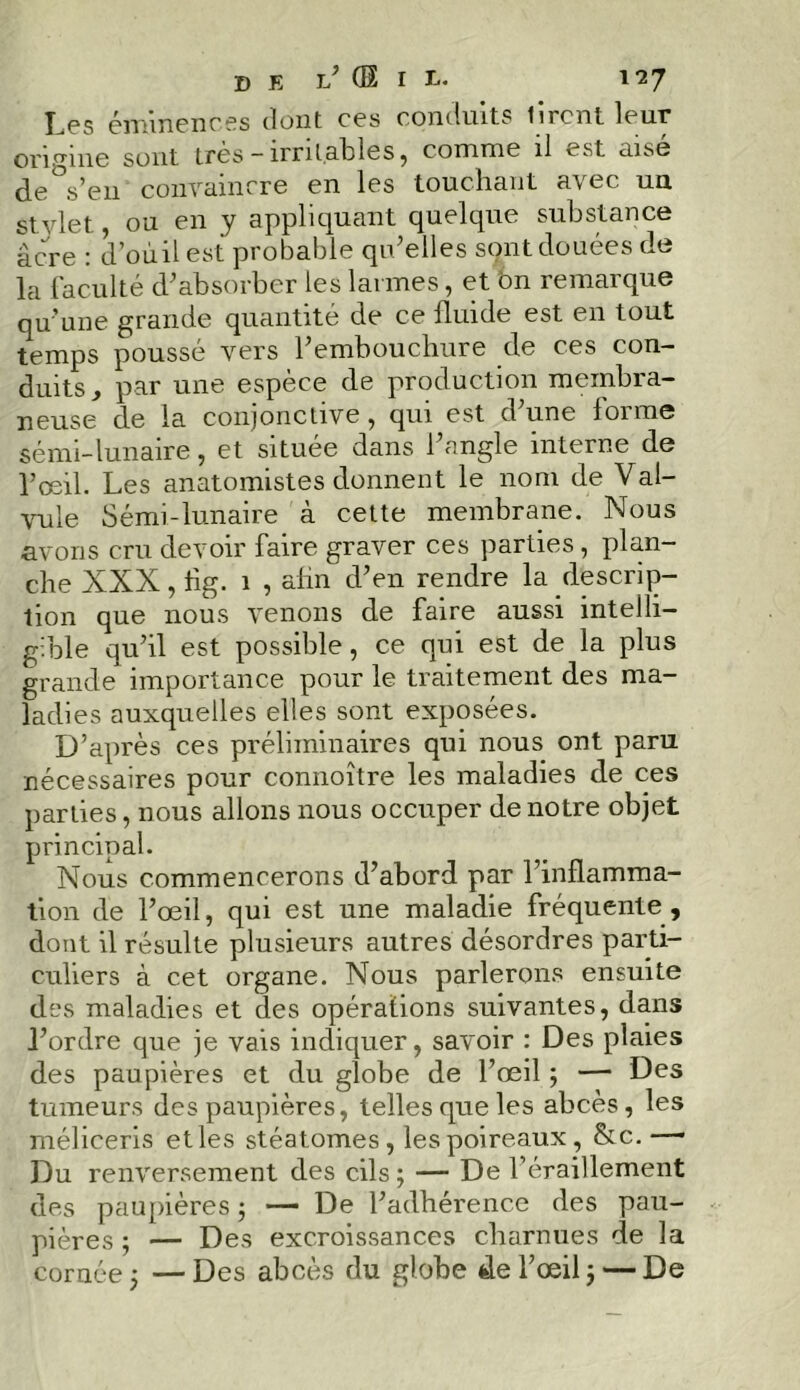 Les éminences dont ces conduits liront leur origine sont très— irritables, comme il est aise de s’en convaincre en les touchant avec un stylet, ou en y appliquant quelque substance âcre : d’oùil est probable qu'elles sont douées de la faculté d'absorber les larmes, et bn remarque qu'une grande quantité de ce fluide est en tout temps poussé vers l'embouchure de ces con- duits, par une espèce de production membra- neuse de la conjonctive, qui est d'une forme sémi-lunaire, et située dans l'angle interne de l’œil. Les anatomistes donnent le nom de Val- vule Sémi-lunaire à cette membrane. Nous avons cru devoir faire graver ces parties, plan- che NXX, hg. 1 , afin d’en rendre la descrip- tion que nous venons de faire aussi intelli- gible qu’il est possible, ce qui est de la plus grande importance pour le traitement des ma- ladies auxquelles elles sont exposées. D’après ces préliminaires qui nous ont paru nécessaires pour connoître les maladies de ces parties, nous allons nous occuper de notre objet principal. Nous commencerons d'abord par l’inflamma- tion de l’œil, qui est une maladie fréquente, dont il résulte plusieurs autres désordres parti- culiers à cet organe. Nous parlerons ensuite des maladies et des opérations suivantes, dans l'ordre que je vais indiquer, savoir : Des plaies des paupières et du globe de l’œil ; — Des tumeurs des paupières, telles que les abcès, les méliceris et les stéatomes, les poireaux, &c. — Du renversement des cils; — De l'éraillement des paupières ; — De l'adhérence des pau- pières ; — Des excroissances charnues de la cornée ; —Des abcès du globe de l’œil; — De