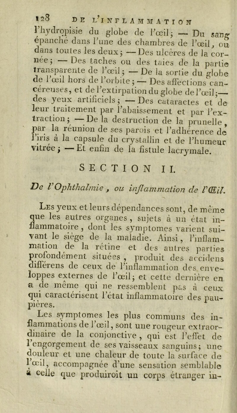 l’hydropisie du globe de l'œil 3 — Du sang épanché dans l’une des chambres de l’œil, ou dans toutes les deux5 —Des ulcères de la cor- née j -—Des taches ou des taies de la partie transparente de l’œil3 — De la sortie du globe de l’œil hors de l’orbite ; — Des afîèctions can- céreuses, et de l’extirpation du globe de l’œil; des yeux artificiels; — Des cataractes et de leui. ti alternent par 1 abaissement et par l’ex- traction ; —- De la destruction de la prunelle par la réunion de ses parois et l’adhérence de lins a la capsule du crystalhn et de l’humeur Vitrée 3 —— Et enfin de la fistule lacrymale. SECTION II. De V Ophthalmie f ou inflammation de P (EU. Les yeux et leurs dépendances sont, de même que les autres organes , sujets à un état in- flammatoire , dont les symptômes varient sui- vant le siège de la maladie. Ainsi, l’inflam- mation de la rétine et des autres parties profondément situées , produit des accidens différens de ceux de l’inflammation des enve- loppes externes de l’œil; et cette dernière en •a de même qui ne ressemblent pas à ceux qui caractérisent l’état inflammatoire des pau- pières. Les symptômes les plus communs des in- flammations de 1 œil, sont une rougeur extraor- dinaire de la conjonctive , qui est l’effet de 1 engorgement de ses vaisseaux sanguins; une douleur et une chaleur de toute la surface de , œil ■> accompagnée d'une sensation semblable a celle que produiront uu corps étranger in-