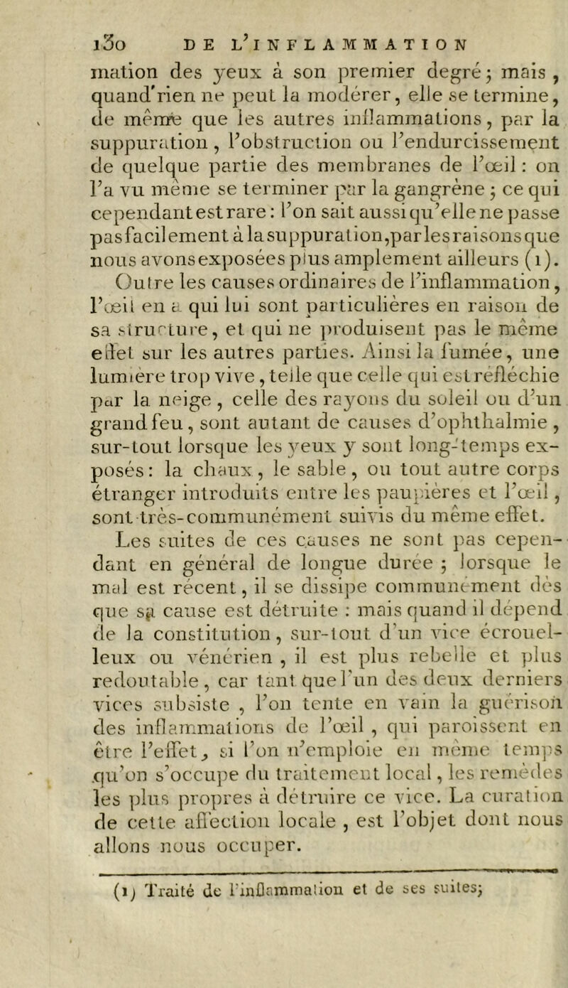 ination des yeux à son premier degré ; mais , quand’rien ne peuL la modérer, elle se termine, de même que les autres inflammations, par la suppuration , l’obstruction ou l’endurcissement de quelque partie des membranes de l’œil: on l’a vu meme se terminer par la gangrène ; ce qui cependant est rare : l’on sait aussi qu’elle ne passe pas facilement à la suppuration,par les raisons que nous avonsexposées plus amplement ailleurs (1). Outre les causes ordinaires de l'inflammation, l’oeil en a qui lui sont particulières en raison de sa structure, et qui ne produisent pas le même eüet sur les autres parties. Ainsi la fumée, une lumière trop vive, teile que celle qui estrefléchie par la. neige , celle des rayons du soleil ou d’un grand feu, sont autant de causes d’ophthalmie , sur-tout lorsque les yeux y sont long-temps ex- posés: la cliaux, le sable, ou tout autre corps étranger introduits entre les paupières et l’œil, sont très-communément suivis du même effet. Les suites de ces causes ne sont pas cepen- dant en général de longue durée ; lorsque le mal est récent, il se dissipe communément dès que sg cause est détruite : mais quand il dépend de la constitution, sur-tout, d’un vice écrouel- leux ou vénérien , il est plus rebelle et plus redoutable, car tant que l'un des deux derniers vices subsiste , l’on tente en vain la guérison des inflammations de l’œil , qui paroissent en être l’effet., si l’on n’emploie en même temps qu’on s’occupe du traitement local, les remèdes les plus propres à détruire ce vice. La curation de cette affection locale , est l’objet dont nous allons nous occuper. (ij Traité de l'inflammalion et de ses suites;