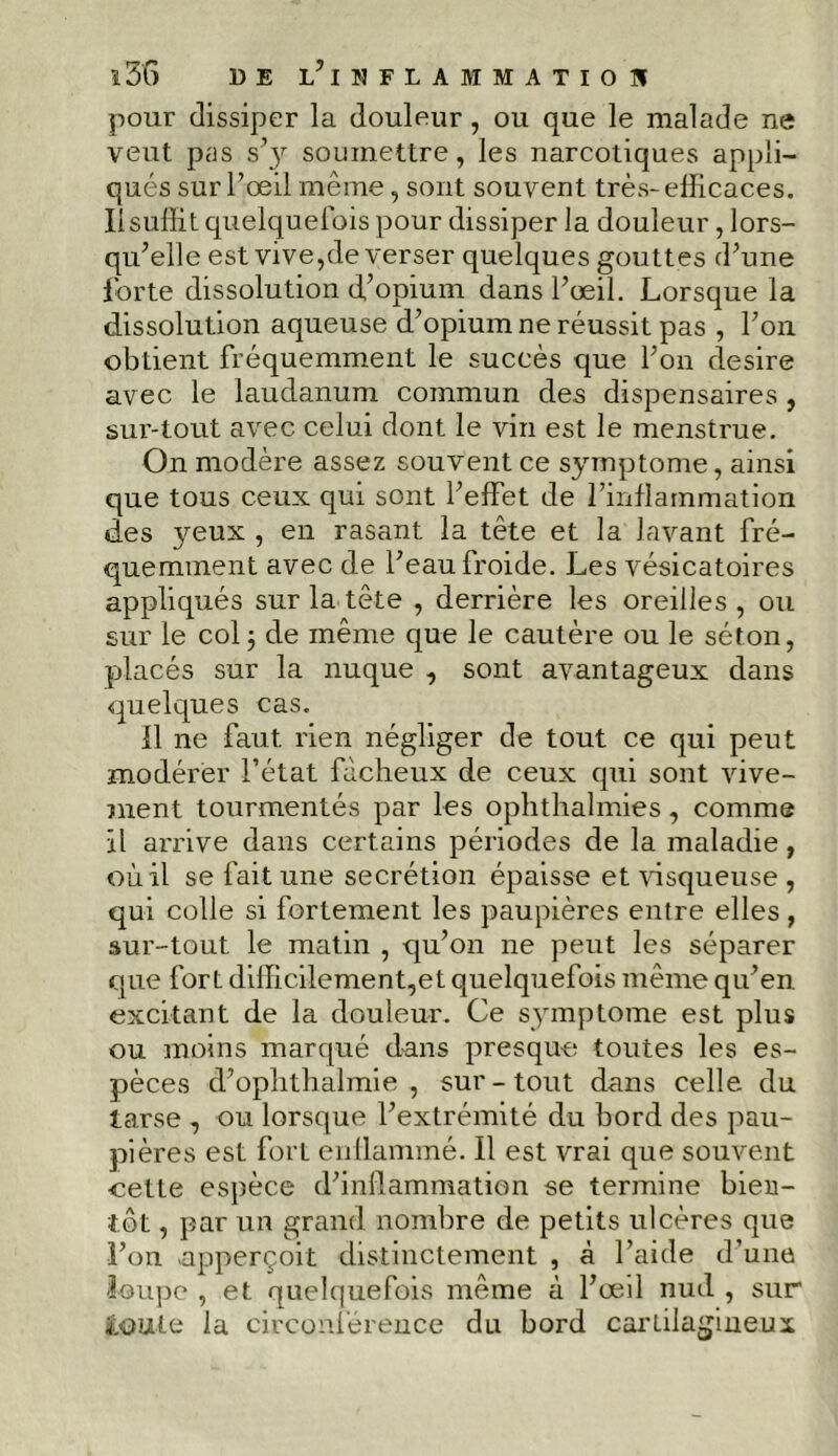 î36 de l’iiiflajimatiou pour dissiper la douleur, ou que le malade ne veut pas s’y soumettre, les narcotiques appli- qués sur l’œil même, sont souvent très-efficaces. Il suffit quelquefois pour dissiper la douleur, lors- qu’elle est vive,de verser quelques gouttes d’une forte dissolution d’opium dans l’œil. Lorsque la dissolution aqueuse d’opium ne réussit pas , l’on obtient fréquemment le succès que l’on desire avec le laudanum commun des dispensaires , sur-tout avec celui dont le vin est le menstrue. On modère assez souvent ce symptôme, ainsi que tous ceux qui sont l’effet de l’inflammation des }œux , en rasant la tête et la lavant fré- quemment avec de l’eau froide. Les vésicatoires appliqués sur la tête , derrière les oreilles , ou sur le col ; de même que le cautère ou le séton, placés sur la nuque , sont avantageux dans quelques cas. Il ne faut rien négliger de tout ce qui peut modérer l’état fâcheux de ceux qui sont vive- ment tourmentés par les ophthalmies, comme Il arrive dans certains périodes de la maladie, où il se fait une secrétion épaisse et visqueuse , qui colle si fortement les paupières entre elles , sur-tout le matin , qu’on ne peut les séparer que fort diffic,ilement,et quelquefois même qu’en excitant de la douleur. Ce symptôme est plus ou moins marqué dans presque toutes les es- pèces d’ophtlialmie , sur-tout dans celle du tarse , ou lorsque l’extrémité du bord des pau- pières est fort enflammé. Il est vrai que souvent cette espèce d’inflammation se termine bien- tôt , par un grand nombre de petits ulcères que l’on upperçoit distinctement , à l’aide d’une loupe , et quelquefois même à l’œil nud , sur ioute la circonférence du bord cartilagineux