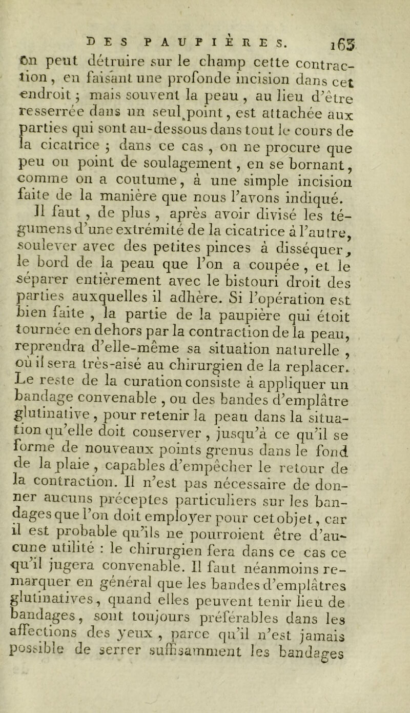 On peut détruire sur le champ cette contrac- tion, en faisant une profonde incision dans cet endroit ; mais souvent la peau , au lieu d’être resserrée dans un seulkpoint, est attachée aux parties qui sont au-dessous dans tout le cours de la cicatrice ; dans ce cas , 011 ne procure que peu ou point de soulagement, en se bornant, comme on a coutume, à une simple incision faite de la manière que nous l’avons indiqué. 11 faut , de plus , après avoir divisé les té- gumens d’une extrémité de la cicatrice à l’autre, soulever avec des petites pinces à disséquer, le bord de la peau que l’on a coupée , eL le séparer entièrement avec le bistouri droit des parties auxquelles il adhère. Si l’opération est bien faite , la partie de la paupière qui étoit tournée en dehors par la contraction de la peau, reprendra d’elle-même sa situation naturelle , où il sera très-aisé au chirurgien de la replacer.. Le reste de la curation consiste à appliquer un bandage convenable , ou des bandes d’emplâtre glutinative , pour retenir la peau dans la situa- tion qu’elle doit conserver , jusqu’à ce qu’il se forme de nouveaux points grenus dans le fond de la plaie, capables d’empêcher le retour de la contraction. Il n’est pas nécessaire de don- ner aucuns préceptes particuliers sur les ban- dages que l’on doit employer pour cet objet, car il est probable qu’ils ne pourroient être d’au- cune .utilité : le chirurgien fera dans ce cas ce qu il jugera convenable. Il laut néanmoins re- marquer en général que les bandes d’emplâtres glutinaiives, quand elles peuvent tenir lieu de bandages, sont toujours préférables dans les affections des yeux , parce qu’il n’est jamais possible de serrer suffisamment les bandages