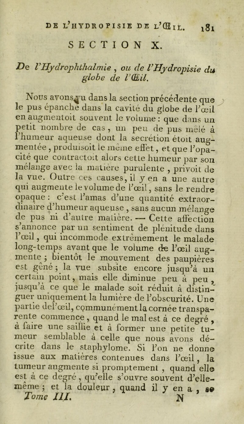 DE l’hYDROPISIE DE l’QÏil. i8l SECTION X. De VHycîrophthalmie , ou de l’Hydrojnsie du globe de VQ&il. Nous avons^u dans la section précédente que le pus épanche dans la cavité du globe de l’œil en augmentoit souvent le volume : que dans un petit nombre de cas , un peu de pus mêlé à l’humeur aqueuse dont la secrétion étoit aug- mentée , produisoit le même effet, et que l’opa- cité que contractoit alors cette humeur par son mélange avec la matière purulente , privoit de la vue. Outre ces causes, il y en a une autre qui augmente le volume de l’œil, sans le rendre opaque : c'est l’amas d’une quantité extraor- dinaire d’humeur aqueuse , sans aucun mélange de pus ni d’autre matière. — Cette affection s’annonce par un sentiment de plénitude dans l’œil, qui incommode extrêmement le malade long-temps avant que le volume de l’œil aug- mente j bientôt le mouvement des paupières est gêné ; la vue subsite encore jusqu’à un certain point, mais elle diminue peu à peu , jusqu’à ce que le malade soit réduit à distin- guer uniquement la lumière de l’obscurité. Une partie del’œil, communément la cornée transpa- rente commence , quand le mal est à ce degré , à faire une saillie et à former une petite tu- meur semblable à celle que nous avons dé- crite dans le staphylome. Si l’on ne donne issue aux matières contenues dans l’œil , la tumeur augmente si promptement , quand elle est à ce degré, qu’elle s’ouvre souvent d’elle- même ■ et la douleur , quand il y en a , se* Tome XII. N