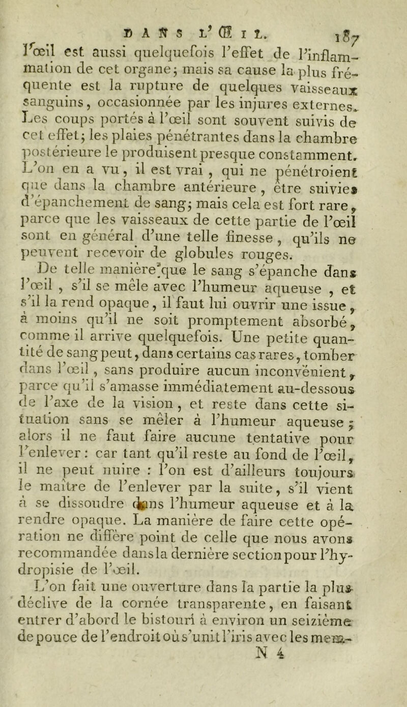 T) a sr s l’ (S I t. Y Jrœil est aussi quelquefois l’effet de l’inflam- mation de cet organe; mais sa cause la plus fré- quente est la rupture de quelques vaisseaux sanguins, occasionnée par les injures externes. Les coups portés à l’œil sont souvent suivis de cet effet; les plaies pénétrantes dans la chambre postérieure le produisent presque constamment. L on en a vu, il est vrai , qui ne pénétroient que dans la chambre antérieure , etre suivie® d’épanchement de sang; mais cela est fort rare , parce que les vaisseaux de cette partie de l’œil sont en général d’une telle finesse , qu’ils ne peuvent recevoir de globules rouges. ^ De telle manière*que le sang s’épanche dans l’œil , s’il se môle avec l’humeur aqueuse , et s’il la rend opaque, il faut lui ouvrir une issue , à moins qu’il ne soit promptement absorbé, comme il arrive quelquefois. Une petite quan- tité de sang peut, dans certains cas rares, tomber dans l’œil, sans produire aucun inconvénient r parce qu’il s’amasse immédiatement au-dessous de l’axe de la vision , et reste dans cette si- tuation sans se meler à 1 humeur aqueuse j alors il ne faut faire aucune tentative pour l’enlever: car tant qu’il reste au fond de l’œil, il ne peut nuire : l’on est d’ailleurs toujours le maître de l’enlever par la suite, s’il vient à se dissoudre cjgms l’humeur aqueuse et à la rendre opaque. La manière de faire cette opé- ration ne diffère point de celle que nous avons recommandée dansla dernière section pour Fhy- dropisie de l’œil. L’on fait une ouverture dans la partie la plus- déclive de la cornée transparente, en faisant entrer d’abord le bistouri à environ un seizième de pouce de l’endroit où s’unit l’iris avec les mem-