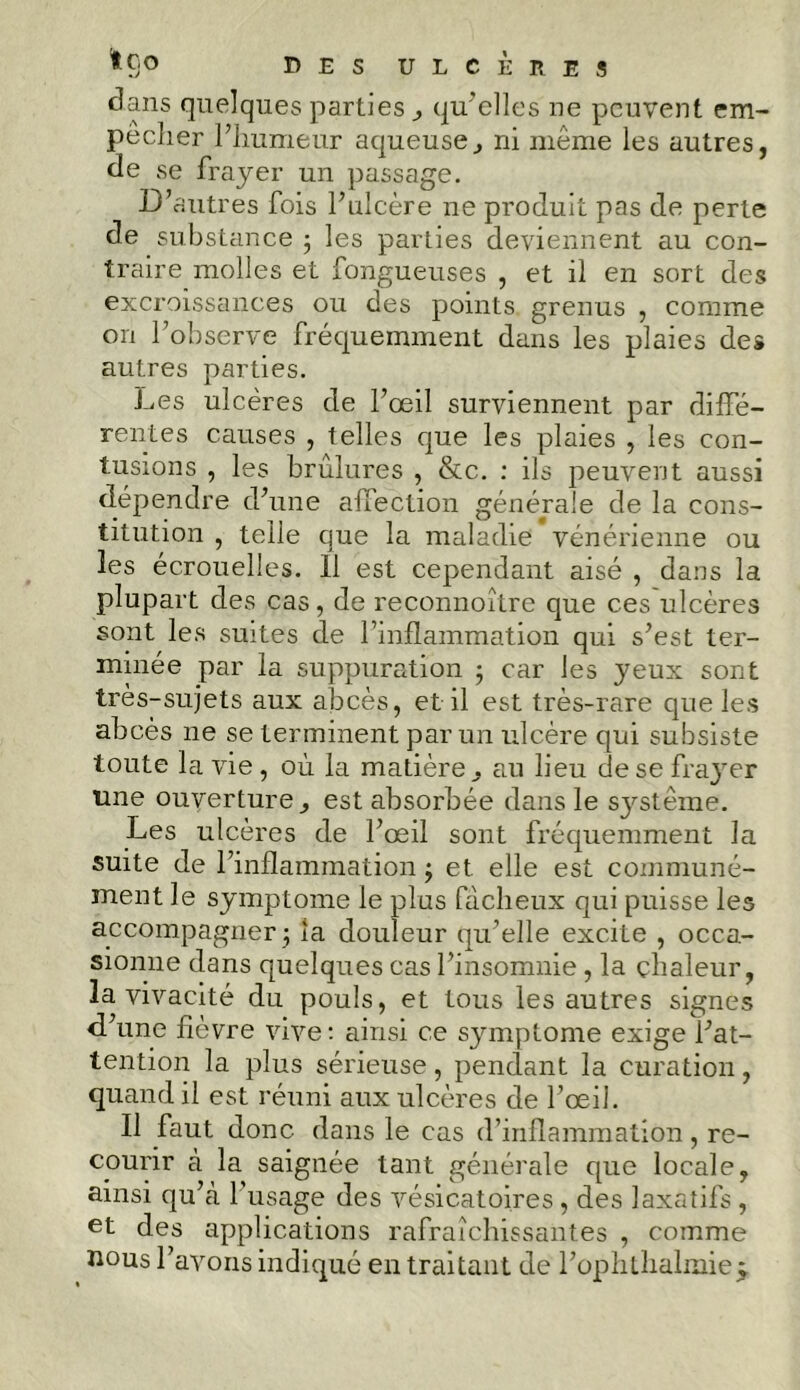 dans quelques parties qu'elles ne peuvent em- peclier l’humeur aqueuse, ni même les autres, de se frayer un passage. D’autres fois l’ulcère ne produit pas de perte de substance ; les parties deviennent au con- traire molles et fongueuses , et il en sort des excroissances ou des points grenus , comme on l’observe fréquemment dans les plaies des autres parties. Les ulcères de l’œil surviennent par diffé- rentes causes , telles que les plaies , les con- tusions , les brûlures , &c. : ils peuvent aussi dépendre d’une affection générale de la cons- titution , telle que la maladie vénérienne ou les écrouelles. 11 est cependant aisé , dans la plupart des cas, de reconnoître que ces ulcères sont les suites de l’inflammation qui s’est ter- minée par la suppuration ; car les yeux sont très-sujets aux abcès, et il est très-rare que les abcès ne se terminent par un ulcère qui subsiste toute la vie , où la matière, au lieu de se frayer une ouverture ^ est absorbée dans le système. Les ulcères de l’œil sont fréquemment la suite de l’inflammation ; et elle est communé- ment le symptôme le pins fâcheux qui puisse les accompagner ; la douleur qu’elle excite , occa- sionne dans quelques cas l’insomnie , la chaleur, la vivacité du pouls, et tous les autres signes d’une fièvre vive : ainsi ce symptôme exige l’at- tention la plus sérieuse, pendant la curation, quand il est réuni aux ulcères de l’œil. Il faut donc dans le cas d’inflammation, re- courir à la saignée tant générale que locale, ainsi qu’à 1 usage des vésicatoires , des laxatifs , et des applications rafraîchissantes , comme nous l’avons indiqué en traitant de l’ophthalmieÿ