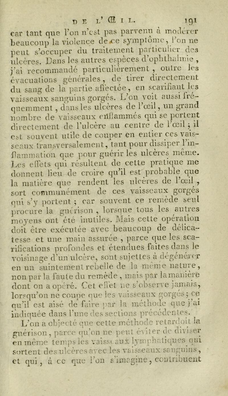 car tant 9110 l’on n est pas parvenu a modérer beaucoup la violence de ce symptôme, 1 on 11e peut s’occuper du traitement particulier des ulcères. Dans les autres especes cl oputhuhnie , j'ai recommande particulièrement , oulic lis évacuations générales, de tirer directement du sang de la partie affectée, en scarifiant les vaisseaux sanguins gorgés. L’on voit aussi fré- quemment , dans les ulcérés de 1 œil, un grand nombre de vaisseaux ciillammes qui se poitent directement de l’ulcère au centre de l œil j il est souvent utile de couper en entier ces vais- seaux transversalement, tant pour dissipai 1 in- flammation que pour guérir les ulcères même. Les effets qui résultent de cette pratique me donnent lieu de croire qu il est probable que la matière que rendent les ulcères de 1 œil , sort communément de ces vaisseaux gorgés qui s’y portent ; car souvent ce remède seul procure la guérison, lorsque tous les auties moyens ont été inutiles, fiais cette operation doit être exécutée avec beaucoup de délica- tesse et une main assurée , parce que les sca- rifications profondes et étendues faites dans le voisinage d’un ulcère, sont sujettes à dégénérer en un suintement rebelle de la même nature, non par la faute du remède , mais par lamauière dont on a opéré. Cet effet ne s’observe jamais, lorsqu’on ne coupe que les vaisseaux gorgés ; ce ou’il est aisé de faire par la méthode que j’ai indiquée dans l’une des sections précédentes. L’on a objecté que cette méthode retardoit la guérison, parce qu’on ne peut éviter de diviser en même temps les vaisst aux lymphatiques.qui sortent des ulcérés avec les vaisseaux sanguins, et qui, à ce que l’on s’imagine, contribuent