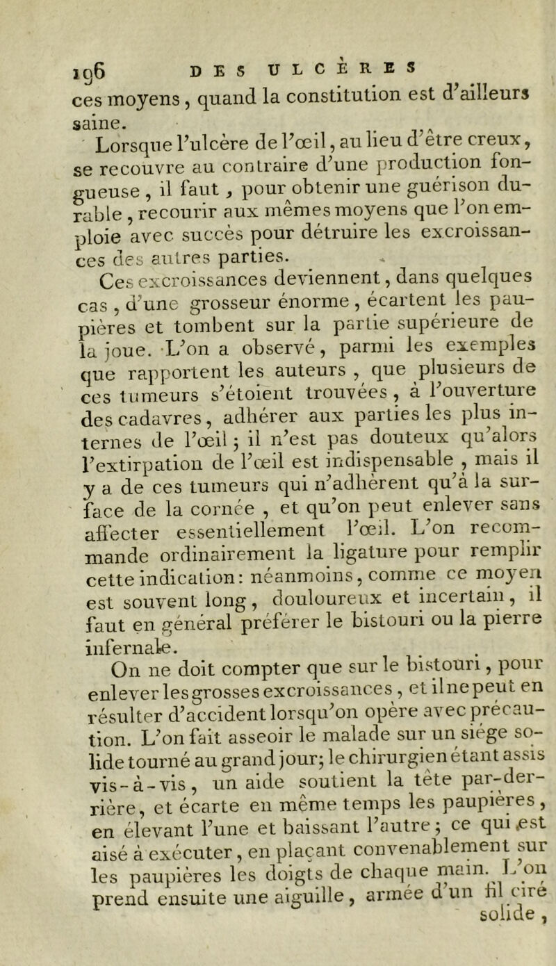 ces moyens, quand la constitution est d ailleurs saine. Lorsque l’ulcère de l’œil, au lieu d etre creux, se recouvre au contraire d’une production fon- gueuse , il faut, pour obtenir une guérison du- rable , recourir aux mêmes moyens que l’on em- ploie avec succès pour détruire les excroissan- ces des autres parties. Ces excroissances deviennent, dans quelques cas , d’une grosseur énorme , écartent les pau- pières et tombent sur la partie supeneure de la joue. L’on a observé, parmi les exemples que rapportent les auteurs , que plusieurs de ces tumeurs s’étoient trouvées, à l’ouverture des cadavres , adhérer aux parties les plus in- ternes de l’œil ; il n’est pas douteux qu’ai ors l’extirpation de l’œil est indispensable , mais il y a de ces tumeurs qui n’adlièrent qu’à la sur- face de la cornée , et qu’on peut enlever sans affecter essentiellement l’œil. L’on recom- mande ordinairement la ligature pour remplir cette indicationi neanmoins, comme ce moj c.t est souvent long, douloureux et incertain, il faut en général préférer le bistouri ou la pierre infernale. On ne doit compter que sur le bistouri, pour enlever les grosses excroissances , et il ne peut en résulter d’accident lorsqu’on opère avec prêt au— tion. L’on fait asseoir le malade sur un siège so- lide tourné au grand jour; le chirurgien étant assis vis-à-vis, un aide soutient la tète par-der- rière, et écarte en même temps les paupières , en élevant l’une et baissant l’autre; ce qui .est aisé à exécuter, en plaçant convenablement sur les paupières les doigts de chaque main. L on prend ensuite une aiguille, armée d un hl cire solide )