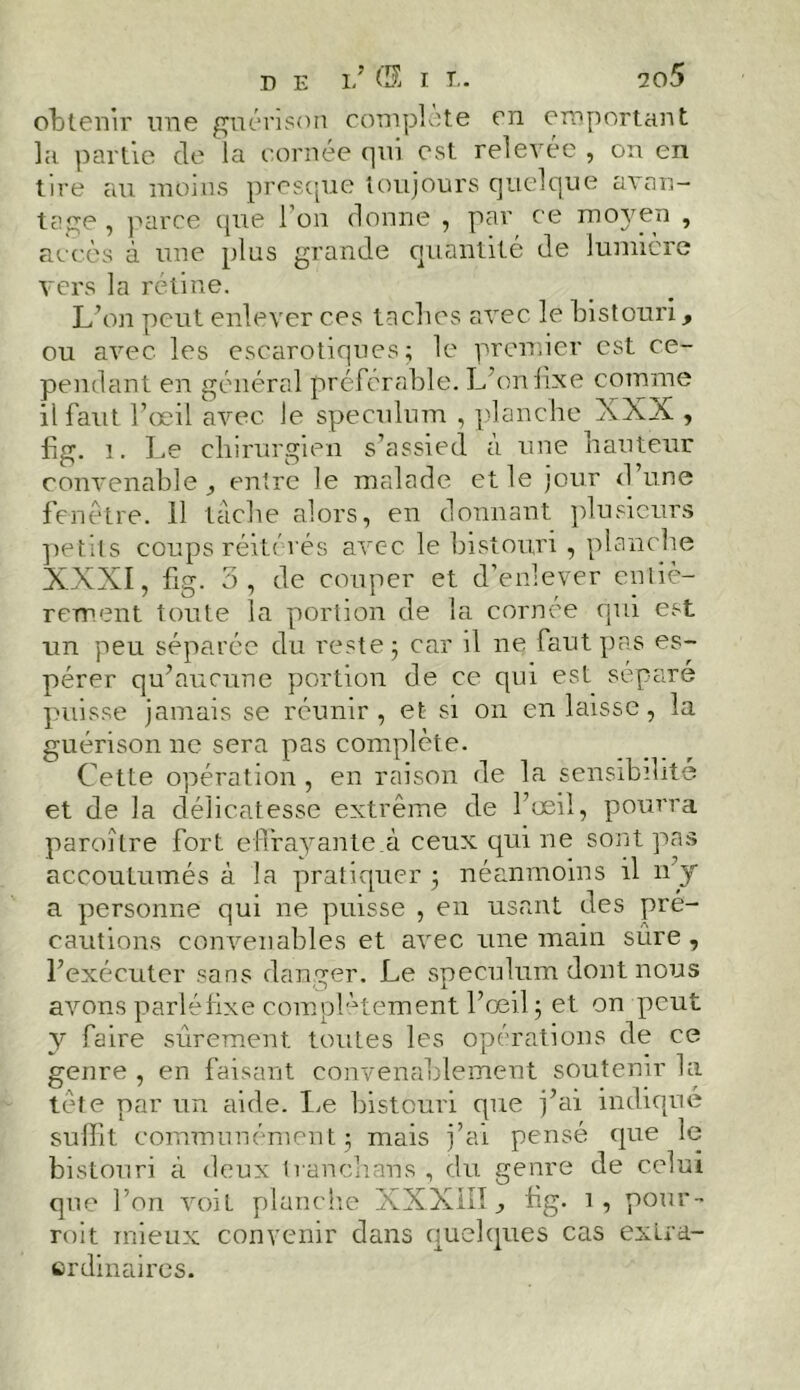 obtenir une guérison complété en emportant la partie de la cornée qui est relevée , on en tire au moins presque toujours quelque avan- tage , parce que l’on donne , par ce moyen , accès à une plus grande quantité de lumière vers la rétine. L’on peut enlever ces taches avec le bistouri, ou avec les escarotiques ; le premier est ce- pendant en général préférable. L’on fixe comme il faut l’œil avec Je spéculum , planche XXX , fig. 1. Le chirurgien s’assied à une hauteur convenable j entre le malade et le jour d’une fenêtre. 11 tâche alors, en donnant plusieurs petits coups réitérés avec le bistouri , planche XXXI, fig. 5, de couper et d’enlever entiè- rement toute la portion de la cornée qui est un peu séparée du reste j car il ne faut pas es- pérer qu’aucune portion de ce qui est séparé puisse jamais se réunir, et si on en laisse, la guérison ne sera pas complète. Cette opération , en raison de la sensibilité et de la délicatesse extrême de l’œil, pourra paroître fort effrayante.à ceux qui ne sont pas accoutumés à la pratiquer 5 néanmoins il n’y a personne qui 11e puisse , en usant des pré- cautions convenables et avec une main sûre , l’exécuter sans danger. Le spéculum dont nous avons parléfixe complètement l’œil ; et on peut y faire sûrement toutes les opérations de ce genre , en faisant convenablement soutenir la tète par un aide. Le bistouri que j’ai indiqué suffit, communément 5 mais j’ai pensé que le bistouri à deux Iran ch an s , du genre de celui que l’on voit planche XXXIII., hg. i5 pour- roit mieux convenir dans quelques cas extra- erdinaires.