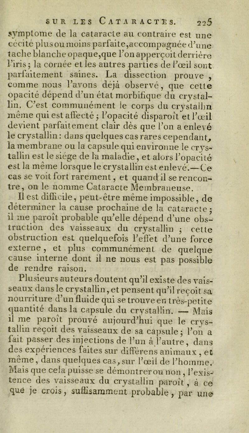 symptôme de la cataracte au contraire est une cécité plus ou moins parfaite,accompagnée d'une taclie blanche opaque,que Ton apperçoit derrière l’iris 5 la cornée et les autres parties de l'œil sont parfaitement saines. La dissection prouve , comme nous l’avons déjà observé, que cette opacité dépend d’un état morbifique du crystal- lin. C’est communément le corps du crystallin même qui est affecté 5 l'opacité disparuît et l'œil devient parfaitement clair dès que l'on a enlevé le crystallin : dans quelques cas rares cependant, la membrane ou la capsule qui environne le crys- tallin est le siège de la maladie, et alors l’opacité est la même lorsque le crystallin est enlevé.—Ce cas se voit fort rarement, et quand il se rencon- tre, on le nomme Cataracte Membraneuse. Il est difficile, peut-être même impossible, de déterminer la cause prochaine de la cataracte ■ il me paroît probable qu’elle dépend d’une obs- truction des vaisseaux du crystallin ; cette obstruction est quelquefois l’effet d’une force externe, et plus communément de quelque cause interne dont il ne nous est pas possible de rendre raison. Plusieurs auteurs doutent qu’il existe des vais- seaux dans le crystallin, et pensent qu’il reçoit sa nourriture d’un fluide qui se trouve en très-petite quantité dans la capsule du crystallin. — Mais il me paroît prouvé aujourd’hui que le crys- tallin reçoit des vaisseaux de sa capsule ; l’on a fait passer des injections de l’un a l’autre, dans des expériences faites sur différens animaux , et même, dans quelques cas,sur l’œil de l’homme. Mais que cela puisse se démontrer ou non, l’exis- tence des vaisseaux du crystallin paroît , à ce quô je crois, suffisamment probable, par une