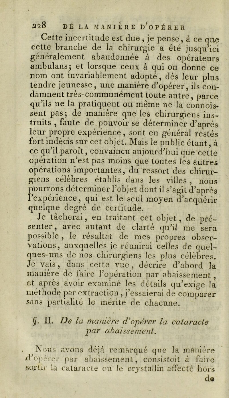 Cette incertitude est due , je pense, à ce que cette branche de la chirurgie a été jusqu ’ici généralement abandonnée à des opérateurs ambulans; et lorsque ceux à qui on donne ce nom ont invariablement adopté, dès leur plus tendre jeunesse, une manière d’opérer, ils con- damnent très-communément toute autre, parce qu’ils ne la pratiquent ou même ne la commis- sent pas; de manière que les chirurgiens ins- truits , faute de pouvoir se déterminer d’après leur propre expérience, sont en général restés fort indécis sur cet objet. Mais le public étant, à ce qu’il paroît, convaincu aujourd’hui que cette opération n’est pas moins que toutes les autres opérations importantes, du ressort des chirur- giens célèbres établis dans les villes , nous pourrons déterminer l’objet dont il s’agit d’après l’expérience, qui est le seul moyen d’acquérir quelque degré de certitude. Je tâcherai, en traitant cet objet, de pré- senter, avec autant de clarté qu’il me sera possible , le résultat de mes propres obser- vations, auxquelles je réunirai celles de quel- ques-uns de nos chirurgiens les plus célèbres. Je vais, dans cette vue, décrire d’abord la manière de faire l’opération par abaissement, et après avoir examiné les détails qu’exige la méthode par extraction , j’essaierai de comparer sans parLialité le mérite de chacune. II. De la manière d'opérer la cataracte par abaissement. Nous avons déjà remarqué que la manière d’opérer par abaissement, consistoit à faire sortir ia cataracte ou le cristallin affecté hors da