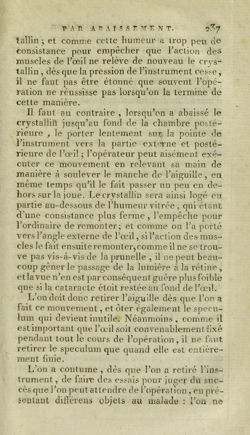 tallin ; et comme cette humeur a irop peu de consistance pour empêcher que l’action des muscles de l’œil ne relève de nouveau le crys- tallin , dès que la pression de l’instrument cesse, il ne faut pas être étonné que souvent l’opé- ration ne réussisse pas lorsqu’on la termine de cette manière. Il faut au contraire , lorsqu’on a abaissé le crystallin jusqu’au fond de la chambre posté- rieure y le porter lentement sur la pointe de l’instrument vers la partie externe et posté- rieure de l’œil ; l’opérateur peut aisément exé- cuter ce mouvement en relevant sa main de manière à soulever le manche de l’aiguille, en meme temps qu’il le fait passer un peu en de- hors sur la joue. Le crystallin sera ainsi logé en partie au-dessous de l’humeur vitrée, qui étant d’une consistance plus ferme , l’empêche pour l’ordinaire de remonter; et comme on l’a porté vers l’angle externe de l’œil, si l’action des mus- cles le fait ensuite remonter, comme il ne se trou- ve pas vis-à-vis de la prunelle , il ne peut beau- coup gêner le passage de la lumière à la rétine , etîavue n’en est par conséquent guère plusfoible que si la cataracte étoit restée au fond de l’œil. L’on doit donc retirer l’aiguille dès que l’on a fait ce mouvement, et ôter également le spécu- lum qui devient inutile. Néanmoins, comme il est important que l’œil soit convenablement fixé pendant tout le cours de l’opération, il ne faut retirer le spéculum que quand elle est entière- ment Unie. L 011 a coutume , dès que l’on a retiré l’ins- trument , de faire des essais pour juger du suc- cès que l’on peut attendre de l’opération, en pré- sentant différons objets au malade ; l’on ne