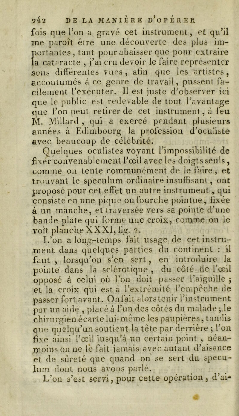 fois que Ton a gravé cet instrument, et qu’il me paroît èire une découverte des plus im- portantes, tant pour abaisser que pour extraire la cataracte , j’ai cru devoir le faire représenter sous différentes vues , afin que les artistes, accoutumés à ce genre de travail, pussent fa- cilement l’exécuter. 11 est juste d’observer ici que le public est redevable de tout l’avantage que l’on peut retirer de cet instrument, à feu M. Millard , qui a exercé pendant plusieurs années à Edimbourg la profession d’oculiste avec beaucoup de célébrité. Quelques oculistes voyant l’impossibilité de fixer convenablement l’œil avec les doigts seuls , comme on tente communément de le faire , et trouvant le spéculum ordinaire insuffisant , ont proposé pour cet effet un autre instrument , qui consiste en une pique ou fourche pointue, hxée à un manche, et traversée vers sa pointe d’une bande plate qui forme une croix, comme on le Voit plancheXXXI, fig. e. L’on a long-temps fait usage de cet instru- ment dans quelques parties du continent : il faut , lorsqu’on s’en sert, en introduire la pointe dans la sclérotique , du côté de l’œil opposé à celui où l’on doit passer l’aiguille ; et la croix qui est à l’extrémité l’empêche de passer fort avant. Onfait alors tenir l’instrument par un aide , placé à l’un des côtés du malade ; le chirurgien écarte lui-même les paupières, tandis que quelqu’un soutient la tête par derrière ; l’on fixe ainsi l’œil jusqu’à un certain point , néan- moins on ne lé fait jamais avec autant d’aisance et de sûreté que quand on se sert du spécu- lum dont nous avons parlé. L’on s’est servi, pour cette opération, d’ai*