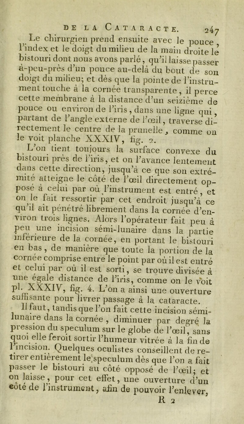 Le chirurgien prend ensuite avec le pouce l’index et le doigt du milieu de la main droite le bistouri dont nous avons parlé, qu'il laisse passer à-peu-près d'un pouce au-delà du bout de son doigt du milieu; et dès que la pointe de l’instru- ment touche à la cornée transparente , il perce cette membiane a la distance d’un seizième de pouce ou environ de l'iris , dans une ligne qui partant de l’angle externe de l’œil, traverse di- rectement le centre de la prunelle , comme on le voit planche XXXIV, lig. 2. L on tient toujours la surface convexe du bistouri près de l’iris, et on l’avance lentement dans cette direction, jusqu’à ce que son extré- mité atteigne le côté de l'œil directement op- pose à celui par où l'instrument est entré, et on le fait ressortir par cet endroit jusqu'à ce qu’il ait pénétré librement dans la cornée d'en- viron trois lignes. Alors l’opérateur fait peu à peu une incision sémi-lunaire dans la partie inférieure de 1a. cornée, en portant le bistouri en bas, de manière que toute la portion de la cornée comprise entre le point par où il est entré et celui par où il est sorti, se trouve divisée à une égaie distance de l'iris, comme on le voit P ■—XXXIV, fig. 4. L'on a ainsi une ouverture suffisante pour livrer passage à la cataracte. 11 faut, tandis que l'on fait cette incision sémi- lunaire dans la cornée , diminuer par degré la pression du spéculum sur le globe de l’œil, sans quoi elle ferait sortir l'humeur vitrée à la fin de 1 .incision. Quelques oculistes conseillent de re- tire! entièrement lespeculum dès que l’on a fait passer le bistouri au côté opposé de l'œil; et on laisse, pour cet effet, une ouverture d'un coté de l’instrument, afin de pouvoir l'enlever,