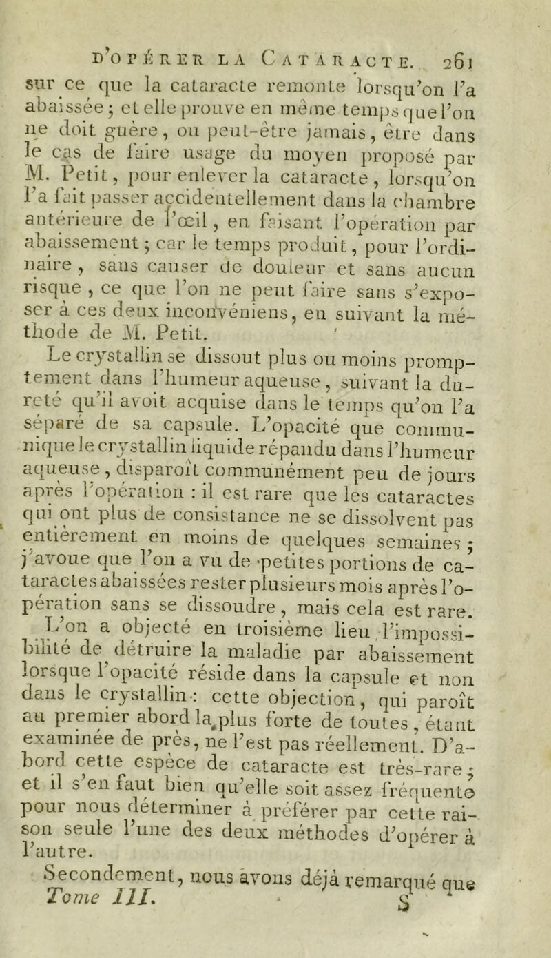 sur ce que la cataracte remonte lorsqu’on l’a abaissée 5 et elle prouve en même temps que l’on ne doit guère, ou peut-être jamais, être clans le cas de faire usage du moyen proposé par M. Petit, pour enlever la cataracte, lorsqu’on 1 a lait passer accidentellement dans la chambre antérieure de l’œil, en faisant l’opération par abaissement ; car le temps produit, pour l’ordi- naire , sans causer de douleur et sans aucun risque , ce que l’on ne peut faire sans s’expo- ser à ces deux inconvéniens, eu suivant la mé- thode de M. Petit. Le crystalhn se dissout plus ou moins promp- tement dans l’humeur aqueuse , suivant la du- reté qu’il avoit acquise dans le temps qu’on l’a séparé de sa capsule. L’opacité que commu- nique le ci 5 stallm liquide répandu dans l’humeur aqueuse , disparoît communément peu de jours après l'opération : il est rare que les cataractes qui ont plus de consistance ne se dissolvent pas entièrement en moins de quelques semaines $ j avoue que 1 on a vu de -petites portions de ca- taractes abaissees rester plusieurs mois après l’o- pération sans se dissoudre, mais cela est rare. L’on a objecté en troisième lieu l’impossi- bilité de détruire la maladie par abaissement lorsque 1 opacité résidé dans la capsule et non dans le crystallin-: cette objection , qui paroît au premier abord la^plus forte de toutes,étant examinée de près, ne l’est pas réellement. D’a- Donl cetle espece de cataracte est très-rare * et il s en faut bien qu’elle soit assez fréquenta pour nous uéterimner à préférer par cette rai- son seule l’une des deux méthodes d’opérer à l’autre. Secondement, nous avons déjà remarqué que Tome III. * e 1