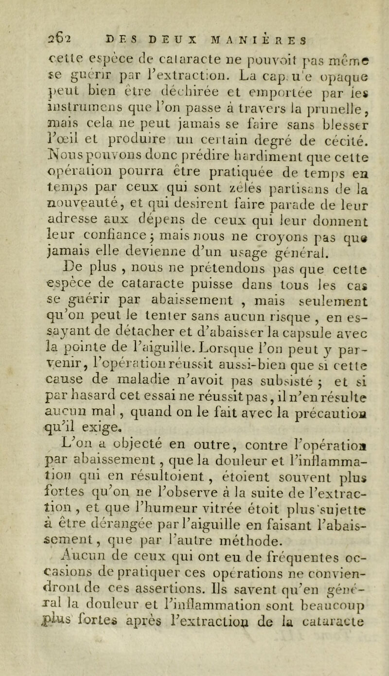 cette espèce de cataracte ne pouvoit pas même se guérir par l’extraction. La cap. ue opaque peut bien être déchirée et emportée par ies in st rumen s que l’on passe à travers la prunelle, mais cela ne peut jamais se faire sans blesser l’œil et produire un certain degré de cécité. Nous pouvons donc prédire hardiment que cette opération pourra être pratiquée de temps en temps par ceux qui sont zélés partisans de la nouveauté, et qui désirent faire parade de leur adresse aux dépens de ceux qui leur donnent leur confiance j mais nous ne cro}rons pas que jamais elle devienne d’un usage général. De plus , nous ne prétendons pas que cette espèce de cataracte puisse dans tous les cas se guérir par abaissement , mais seulement qu’on peut je tenter sans aucun risque , en es- sayant de détacher et d’abaisser la capsule avec la pointe de l’aiguilie. Lorsque l’on peut y par- venir, l’opération réussit aussi-bien que si cette cause de maladie n’avoit pas subsisté -, et si par hasard cet essai ne réussit pas, il n’en résulte aucun mal , quand on le fait avec la précautioa qu’il exige. L’on a objecté en outre, contre 1 opération par abaissement, que la douleur et l’inflamma- tion qui en résultoient , étoient souvent plus fortes qu’on ne l’observe cà la suite de l’extrac- tion , et que l’humeur vitrée étoit plus'sujette à être dérangée par l’aiguille en faisant rabais- sement , que par l’autre méthode. Aucun de ceux qui ont eu de fréquentes oc- casions de pratiquer ces operations ne convien- dront de ces assertions. Us savent qu’en géné- ral la douleur et l’inflammation sont beaucoup jpi.us fortes après l’extraction de la cataracte