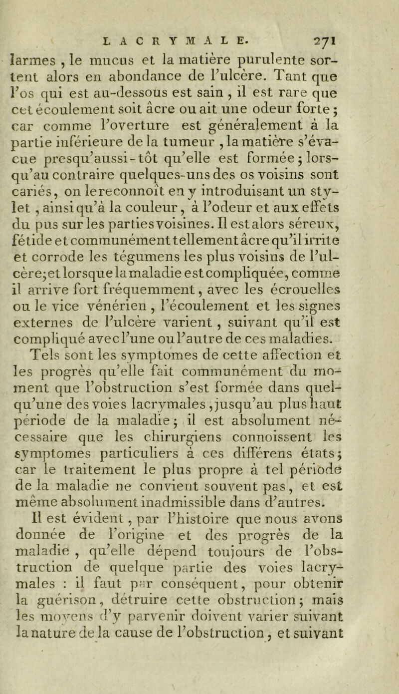 larmes , le mucus et la matière purulente sor- tent alors en abondance de l’ulcère. Tant que l’os qui est au-dessous est sain , il est rare que cet écoulement soit âcre ou ait une odeur forte ; car comme l’overture est généralement à la partie inférieure de la tumeur , la matière s’éva- cue presqu’aussi-tut qu’elle est formée ; lors- qu’au contraire quelques-uns des os voisins sont cariés, on lereconnoît en y introduisant un sty- let , ainsi qu’à la couleur, à l’odeur et aux effets du pus sur les parties voisines. Il est alors séreux, fétide et communément tellement âcre qu’il irrite et corrode les tégumens les plus voisins de l’ul- cère-et lorsque la maladie est compliquée, comme il arrive fort fréquemment, avec les écrouelles ou le vice vénérien , l’écoulement et les signes externes de l’ulcère varient , suivant qu’il est compliqué avec l’une ou l’autre de ces maladies. Tels sont les symptômes de cette affection et les progrès qu’elle fait communément du mo- ment que l’obstruction s’est formée dans quel- qu’une des voies lacrymales Jusqu’au plus haut période de la maladie ; il est absolument né- cessaire que les chirurgiens connoissent les symptômes particuliers à ces différons états; car le traitement le plus propre à tel période de la maladie ne convient souvent pas, et est meme absolument inadmissible dans d’autres. Il est évident, par l’histoire que nous avons donnée de l’origine et des progrès de la maladie , qu’elle dépend toujours de l’obs- truction de quelque partie des voies lacry- males : il faut par conséquent, pour obtenir la guérison, détruire cette obstruction; mais les moyens d’y parvenir doivent varier suivant la nature de la cause de l’obstruction, et suivant