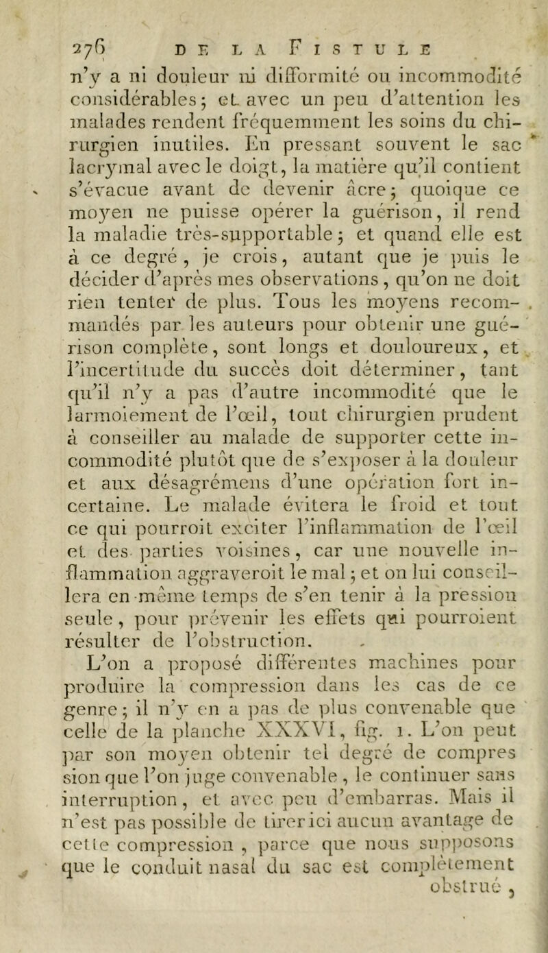 n’y a ni douleur ni difformité ou incommodité considérables; eL. avec un peu d’attention les malades rendent fréquemment les soins du chi- rurgien inutiles. En pressant souvent le sac iaciymal avec le doigt, la matière qu’il contient s’évacue avant de devenir âcre ; quoique ce moyen ne puisse opérer la guérison, il rend la maladie très-supportable ; et quand elle est à ce degré , je crois, autant que je puis le décider d’après mes observations , qu’on ne doit rien tenter de plus. Tous les moyens recom- mandés par les auteurs pour obtenir une gué- rison complète, sont longs et douloureux, et l’incertitude du succès doit déterminer, tant qu’il n’y a pas d’autre incommodité que le larmoiement de l’œil, tout chirurgien prudent à conseiller au malade de supporter cette in- commodité plutôt que de s’exposer à la douleur et aux désagrémens d’une opération fort in- certaine. Le malade évitera le froid et tout ce qui pourroit exciter l’inflammation de l’oeil et des-parties voisines, car une nouvelle in- flammation aggraveroit le mal ; et on lui conseil- lera en -même temps de s’en tenir à la pression seule, pour prévenir les effets qui pourroient résulter de l’obstruction. L’on a proposé différentes machines pour produire la compression dans les cas de ce genre; il n’y en a pas de plus convenable que celle de la planche XXXVI, fig. 1. L’on peut par son moyen obtenir tel degré de compres sion que l’on juge convenable , le continuer sans interruption, et avec peu d’embarras. Mais il n’est pas possible de tirer ici aucun avantage de cette compression , parce que nous supposons que le conduit nasal du sac est complètement obstrué ,