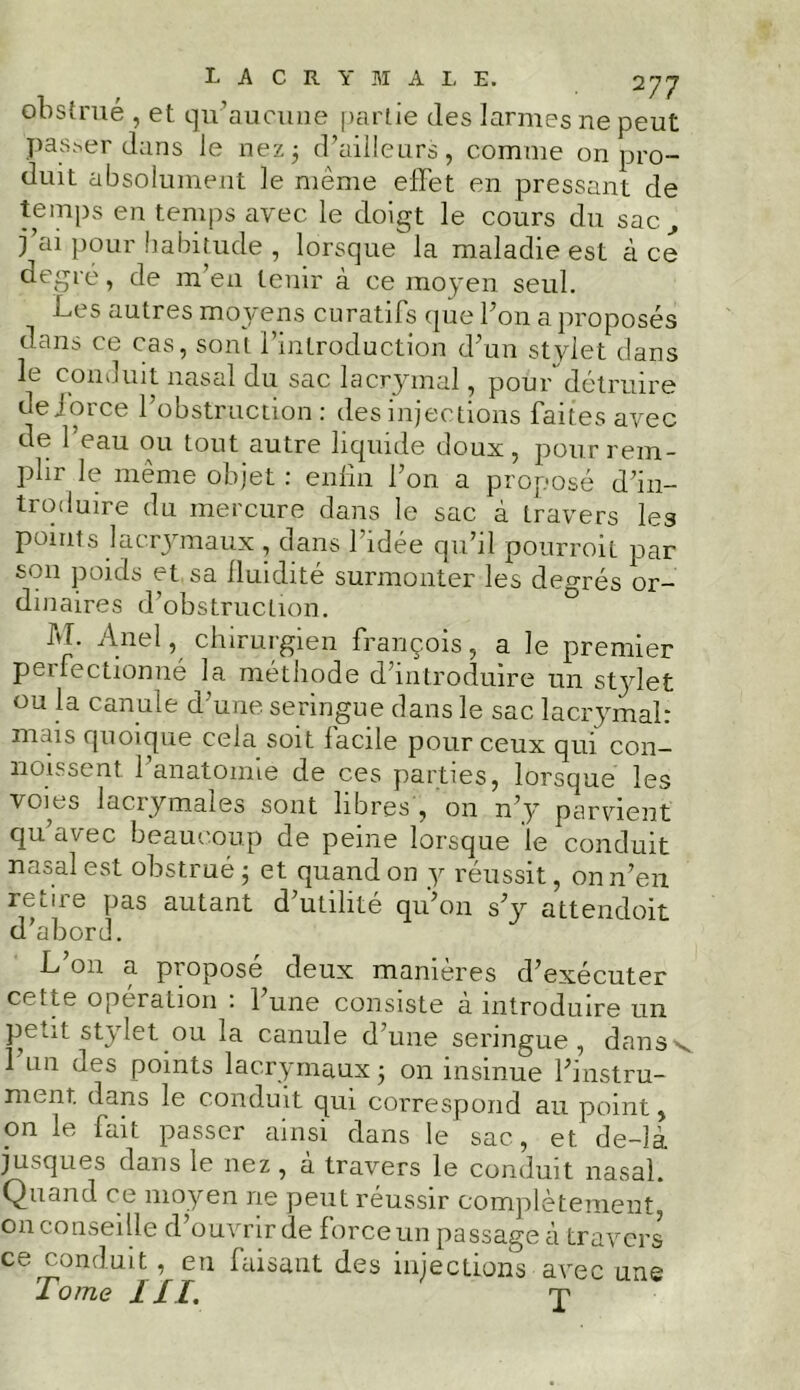 obstrué , et qu’aucune partie (les larmes ne peut passer dans le nez3 d’ailleurs, comme on pro- duit absolument le même effet en pressant de temps en temps avec le doigt le cours du sac, j’ai pour habitude , lorsque la maladie est à ce degré, de m’en tenir à ce moyen seul. ff c s autres moy ens curatifs que l’on a proposés dans ce cas, sont l’introduction d’un stylet dans le conduit nasal du sac lacrymal, pour' détruire de jorce l’obstruction : des injections faites avec de l'eau ou tout autre liquide doux, pour rem- plir le même objet : enfin l’on a proposé d’in- troduire du mercure dans le sac à travers les points lacrymaux , dans l’idée qu’il pourrait par son poids et sa fluidité surmonter les degrés or- dinaires d’obstruction. M. Anel, chirurgien françois, a le premier peifectionné la méthode d’introduire un stjdet ou la canule d’une seringue dans le sac lacrymal: mais quoique cela soit facile pour ceux qui con- naissent l’anatomie de ces parties, lorsque les voies lacrymales sont libres , on n’y parvient qu avec beaucoup de peine lorsque le conduit nasal est obstrué 3 et quand on y réussit, on 11’en retire pas autant d’utilité qu’011 s’y attendoit d’abord. L’on a proposé deux manières d’exécuter cette opération : l’une consiste à introduire un peut stylet ou la canule d’une seringue, dansv 1 un des points lacrymaux 3 on insinue l’instru- ment. dans le conduit qui correspond au point, on le fait passer ainsi dans le sac, et de-là jusques dans le nez, à travers le conduit nasal. Quand ce moyen ne peut réussir complètement, on conseille d’ouvrir de force un passage à travers ce conduit, eu faisant des injections avec une Tome III. J