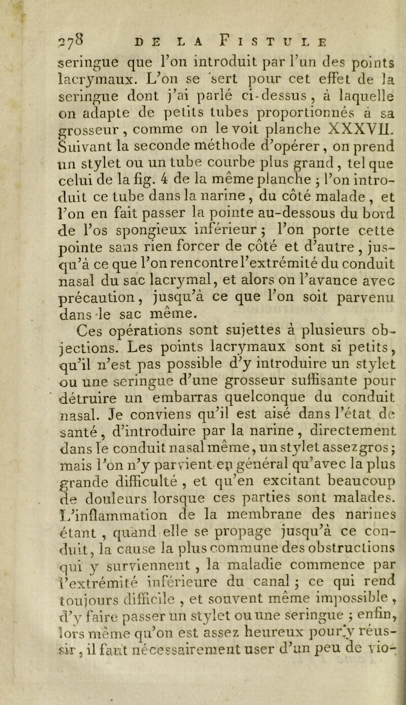 seringue que l’on introduit par l’un des points lacrymaux. L’on se sert pour cet effet de la seringue dont j’ai parlé ci-dessus, à laquelle on adapte de petits tubes proportionnés à sa grosseur, comme on le voit planche XXXVLL Suivant la seconde méthode d’opérer, on prend un stylet ou un tube courbe plus grand , tel que celui de la fig. 4 de la même planche 3 l’on intro- duit ce tube dans la narine , du côté malade , et l’on en fait passer la pointe au-dessous du bord de l’os spongieux inférieur 3 l’on porte cette pointe sans rien forcer de côté et d’autre, jus- qu’à ce que l’on rencontre l’extrémité du conduit nasal du sac lacrymal, et alors on l’avance avec précaution, jusqu’à ce que l’on soit parvenu dans le sac même. Ces opérations sont sujettes à plusieurs ob- jections. Les points lacrymaux sont si petits, qu’il n’est pas possible d’y introduire un stylet ou une seringue d’une grosseur suffisante pour détruire un embarras quelconque du conduit nasal. Je conviens qu’il est aisé dans l’état de santé, d’introduire par la narine, directement dans le conduit nasal même, un stylet assez gros j mais l’on n’y parvient ep général qu’avec la plus grande difficulté , et qu’en excitant beaucoup de douleurs lorsque ces parties sont malades. L’inflammation de la membrane des narines étant , quand elle se propage jusqu’à ce con- duit, la cause la plus commune des obstructions qui y surviennent , la maladie commence par l’extrémité inférieure du canal 3 ce qui rend toujours difficile , et souvent même impossible , d’y faire passer un stylet ou une seringue 3 enfin, lors même qu’on est assez heureux pour,y réus- sir , il faut nécessairement user d’un peu de vio-