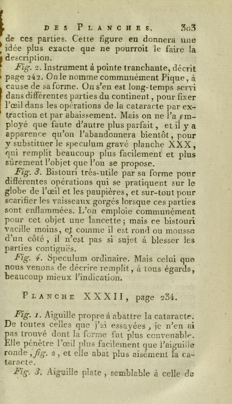 de ces parties. Cette figure en donnera une * idée plus exacte que ne pourroit le faire la ■ description. Fig. 2. Instrument à pointe tranchante, décrit ' page 242. On le nomme communément Pique, à , cause de sa forme. On s’en est long-temps servi dans différentes parties du continent, pour fixer Pœil dans les opérations de la cataracte par ex- 1 traction et par abaissement. Mais on ne l’a em- ployé que faute d’autre plus parfait, et il y a apparence qu’on l’abandonnera bientôt, pour y substituer le spéculum gravé planche XXX, qui remplit beaucoup plus facilement et plus sûrement l’objet que l’on se propose. Fig. 3. Bistouri très-utile par sa forme pour différentes opérations qui se pratiquent sur le globe de l’œil et les paupières, et sur-tout pour scarifier les vaisseaux, gorgés lorsque ces parties sont enflammées. L’on emploie communément pour cet objet une lancette ; mais ce bistouri vacille moins, ej. comme il est rond ou mousse d un coté , il n’est pas si sujet à blesser les parties contiguës. Fig. 4. Spéculum ordinaire. Mais celui que, nous venons de décrire remplit, à tous égards, beaucoup mieux l’indication. Flanche XXXII, page 234. Fig. i. Aiguille propre à abattre la cataracte. De toutes celles que j’ai essayées je n’en ai pas trouve dont la forme fut plus convenable. Elle pénètre l’œil plus facilement que l’aiguiiie ronde ,fig. 2, et elle abat plus aisément la ca- taracte. Fig. 3. Aiguille plate , semblable à celle de