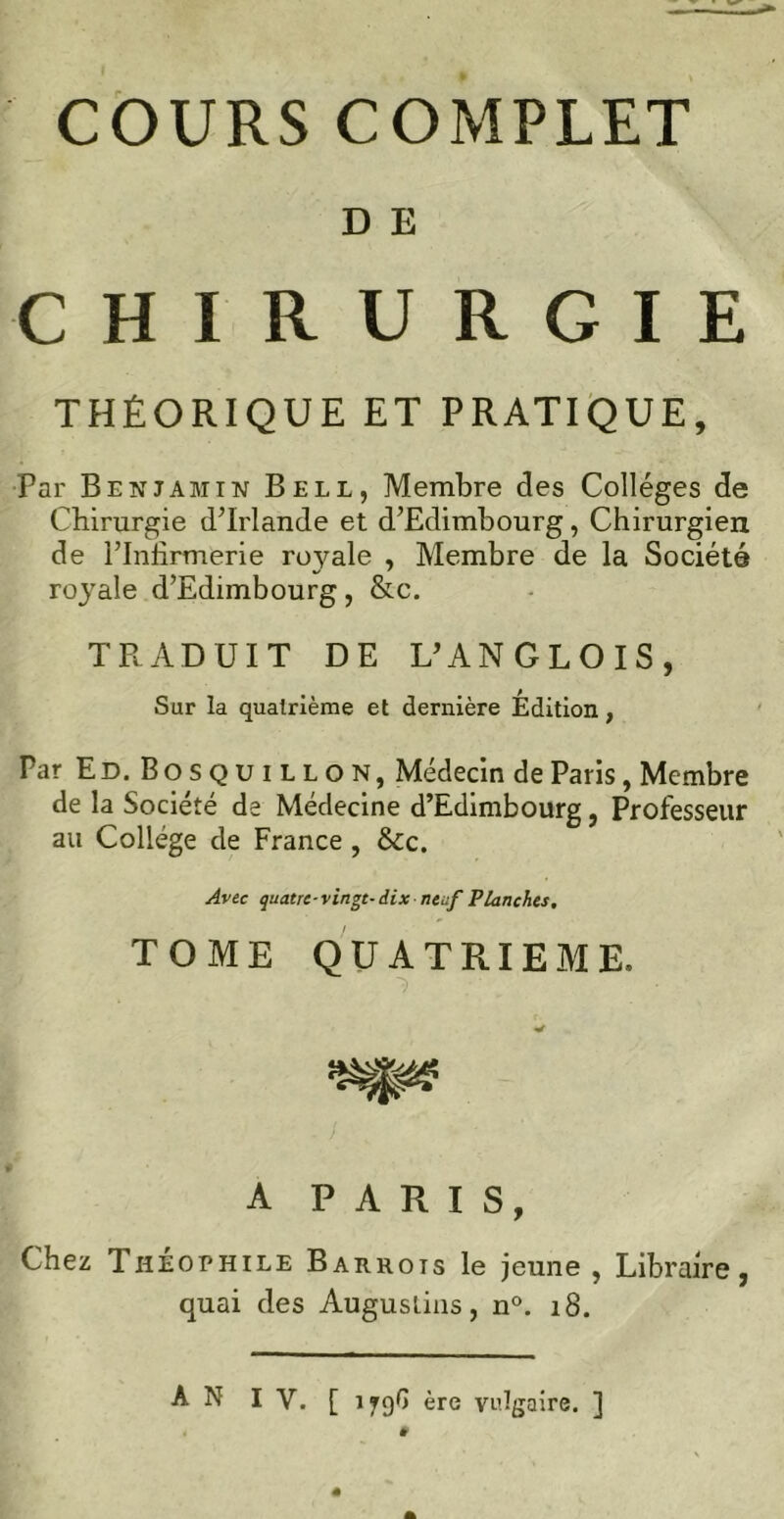 COURS COMPLET D E CHIRURGIE THÉORIQUE ET PRATIQUE, Par Benjamin Bell, Membre des Collèges de Cbirurgie d’Irlande et d’Edimbourg, Chirurgien de l’Infirmerie ro}mle , Membre de la Société royale d’Edimbourg, &c. TRADUIT DE L’ANGLOIS, Sur la quatrième et dernière Edition, Par E D. B o s q u 1 l l o N, Médecin de Paris, Membre de la Société de Médecine d’Edimbourg, Professeur au Collège de France , &Cc. Avec quatre-vingt- dix neuf Planches, TOME QUATRIEME. A PARIS, Chez Théophile Barrots le jeune , Libraire, quai des Augustins, n°. 18.