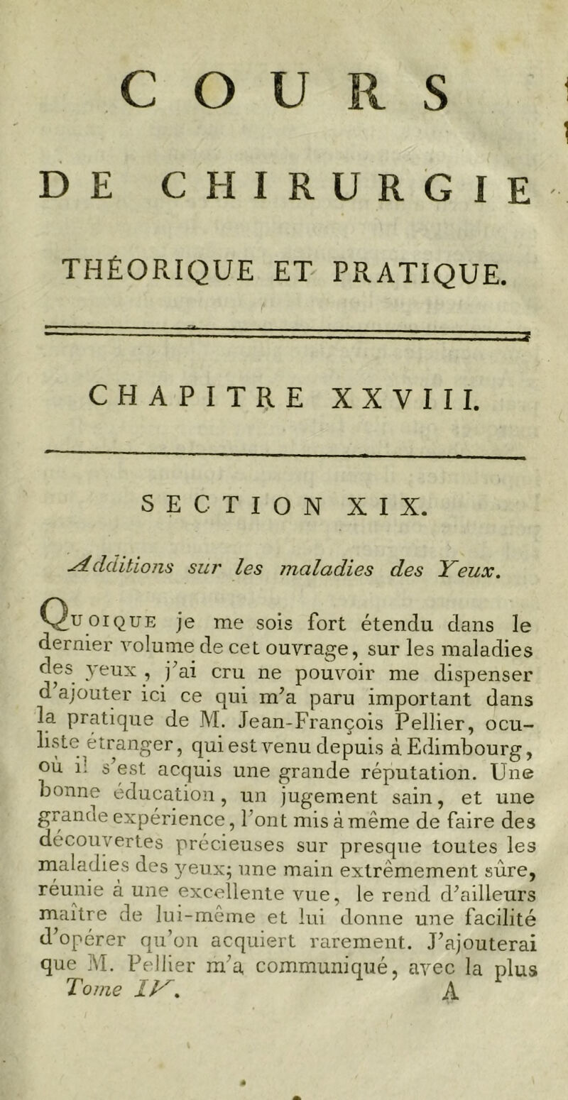 C O U R. S DE CHIRURGIE THÉORIQUE ET PRATIQUE. CHAPITRE XXVIII. SECTION XIX. ■Additions sur les maladies des Yeux. Quoique je me sois fort étendu dans le dernier volume de cet ouvrage, sur les maladies des yeux , j’ai cru ne pouvoir me dispenser d’ajouter ici ce qui m’a paru important dans la pratique de M. Jean-François Pellier, ocu- liste étranger, qui est venu depuis à Edimbourg, où i: s est acquis une grande réputation. Une bonne éducation, un jugement sain, et une grande expérience, Font mis à même de faire des découvertes précieuses sur presque toutes les maladies des yeux; une main extrêmement sure, réunie à une excellente vue, le rend d’ailleurs maître de lui-même et lui donne une facilité d’opérer qu’on acquiert rarement. J’ajouterai que M. Pellier m’a communiqué, avec la plus