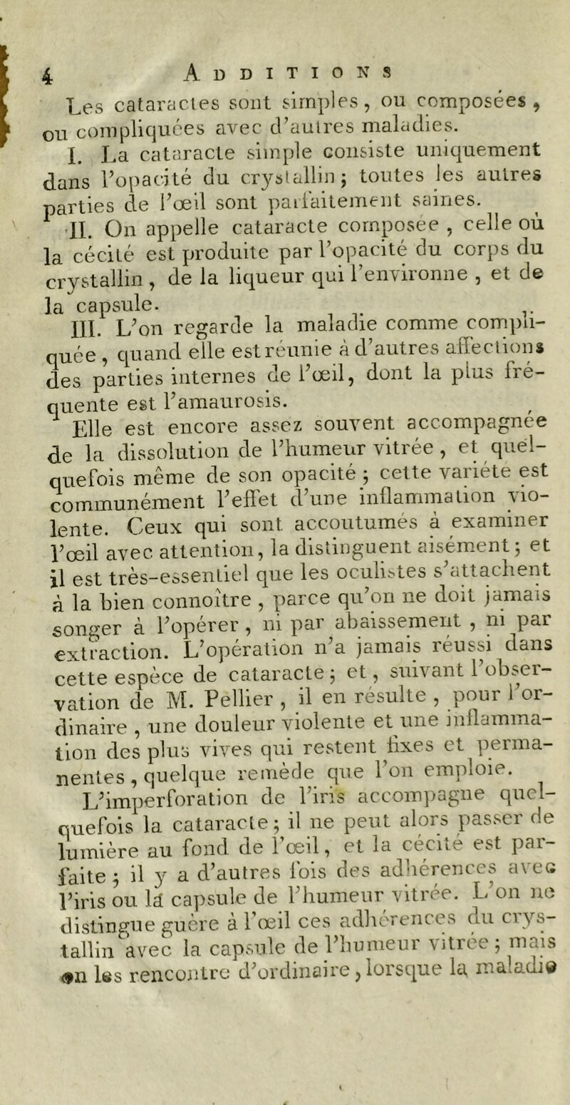 Les cataractes sont simples, ou composées, ou compliquées avec d’autres maladies. L La cataracte simple consiste uniquement dans l’opacité du cryslallin; toutes les autres parties de l’œil sont parfaitement saines. IL On appelle cataracte composée , celle où la cécité est produite par l’opacité du corps du crystallin , de la liqueur qui l’environne , et de la capsule. III. L’on regarde la maladie comme compli- quée , quand elle estréunie à d’autres affections des parties internes de l’œil, dont la plus iré- quente est l’amaurosis. Elle est encore assez souvent accompagnée de la dissolution de l’humeur vitrée, et quel- quefois même de son opacité ; cette vanéte est communément l’effet d’une inflammation vio- lente. Ceux qui sont accoutumés à examiner l’œil avec attention, la distinguent aisément; et il est très-essentiel que les oculistes s’attachent à la bien connoître , parce qu’on ne doit jamais songer à l’operer , ni par abaissement , ni ^pai extraction. L’opération n’a jamais réussi dans cette espèce de cataracte ; et, suivant 1 obser- vation de M. Pellier , il en résulte , pour l’or- dinaire , une douleur violente et une inflamma- tion des plus vives qui restent fixes et perma- nentes , quelque remède que l’on emploie. L’imperforation de l’iris accompagne quel- quefois1 la cataracte; il ne peut alors passer de lumière au fond de l’œil, et la cécité est par- faite ; il y a d’autres fois des adhérences avec l’iris ou k capsule de l’humeur vitrée. L’on ne distingue guère àl œil ces adhérences du ci ys- tallin avec la capsule de l’humeur vitrée; mais <fii Iss rencontre d;ordinsire ^loiscpie lu m &. o.cii Q