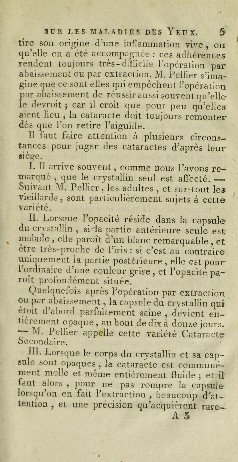 tire son origine d’nne inflammation vive , ou qu’elle en a été accompagnée : ces adhérences rendent toujours très-difficile l’opération par abaissement ou par extraction. M. Pellier s’ima- gine que ce sont elles qui empêchent l’opération par abaissement de réussir aussi souvent qu’elle le devroit ; car il croit que pour peu qu’elles aient heu , la cataracte doit toujours remonter dès que l’on retire l’aiguille. Il faut faire attention à plusieurs circons- tances pour juger des cataractes d’après leur siège. I. Il arrive souvent, comme nous l’avons re- marqué , que le crystallin seul est affecté. — Suivant M. Pellier, les adultes , et sur-tout les vieillards, sont particulièrement sujets à cette variété. II. Lorsque l’opacité réside dans la capsule du crvstallin , sida partie antérieure seule est malade, elle paroît d’un blanc remarquable , et etre très-proche de l’iris : si c’est au contraire uniquement la partie postérieure, elle est pour l’ordinaire d’une couleur grise , et l’opacité pa- roît profondément située. Quelquefois après l’opération par extraction ou par abaissement, la capsule du crystallin qur ét°it d abord parfaitement saine , devient en- tièrement opaque, au bout de dix à douze jours. Pellier appelle cette variété Cataracte Secondaire. JIl. Lorsque le corps du crystallin et sa cap- sule sont^opaques , la cataracte est communé- ment molle et même entièrement fluide ; et il faut alors , pour ne pas rompre la capsule lorsqu’on en fait l’extraction , beaucoup d’at- tention , et une précision qu’acquièrent rare- A S