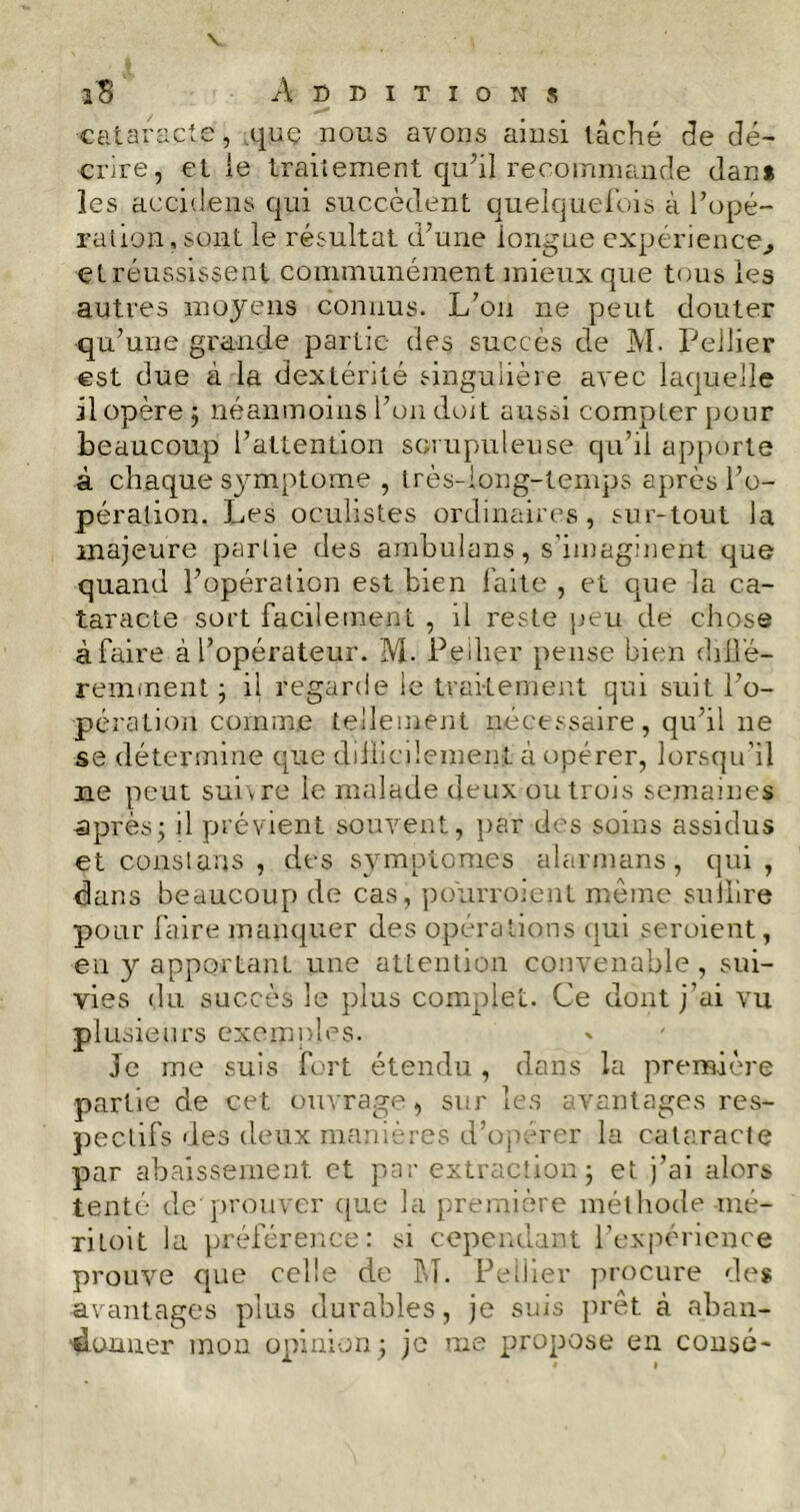 îB Additions cataracte, quç lions avons ainsi tâché de dé- crire, et ie traitement qu’il recommande dan* les accidens qui succèdent quelquefois à l’opé- ration , sont le résultat d’une longue expérience, et réussissent communément mieux que tous les autres moyens connus. L’on ne peut douter qu’une grande partie des succès de M. Pellier est due à la dextérité singulière avec laquelle il opère; néanmoins l’on doit aussi compter pour beaucoup l’attention scrupuleuse qu’il apporte à chaque symptôme , très-iong-temps après l’o- pération. Les oculistes ordinaires, sur-tout la majeure partie des ambulans, s’imaginent que quand l’opération est bien faite , et que la ca- taracte sort facilement , il reste peu de chose àfaire à l’opérateur. M- Pellier pense bien diffé- remment ; il regarde le traitement qui suit l’o- pération comme tellement nécessaire, qu’il 11e se détermine que diiiicdement à opérer, lorsqu’il ne peut suivre le malade deux ou trois semaines après; il prévient souvent, par des soins assidus et constans , des symptômes alarmans, qui , dans beaucoup de cas, pourroient même suffire pour faire manquer des opérations qui seroient, en y apportant une attention convenable, sui- vies du succès 3c plus complet. Ce dont j’ai vu plusieurs exemples. Je me suis fort étendu , dans la première partie de cet ouvrage, sur les avantages res- pectifs des deux manières d’operer la cataracte par abaissement et par extraction; et j’ai alors tenté de prouver que la première méthode -mé- ritoit la préférence: si cependant l’expérience prouve que celle de M. Pellier procure des •avantages plus durables, je suis prêt à aban- donner mon opinion; je me propose en consé*