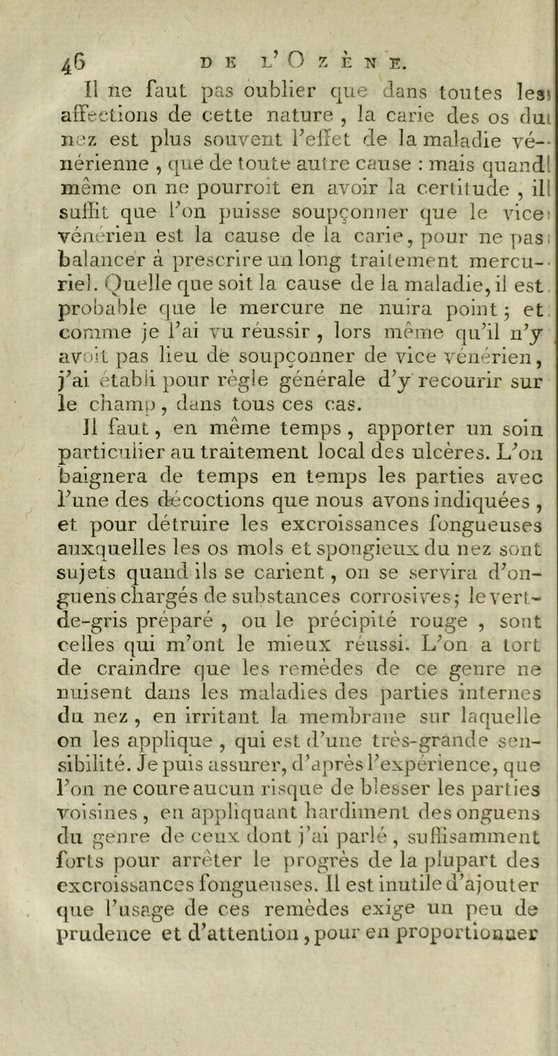 Il ne faut pas oublier que dans toutes legs affections de cette nature , la carie des os dut nez est plus souvent l’effet de la maladie vé- nérienne , que de toute autre cause : mais quand! même on ne pourroit en avoir la certitude , il! sullit que l’on puisse soupçonner que le vice' vénérien est la cause de la carie, pour ne pas balancer cà prescrire un long traitement mercu- riel . Quelle que soit la cause de la maladie, il est probable que le mercure ne nuira point ; et comme je Fai vu réussir , lors même qu’il n’y avoit pas lieu de soupçonner de vice vénérien, j’ai établi pour règle générale d’y recourir sur le champ, dans tous ces cas. il faut, en même temps, apporter un soin particulier au traitement local des ulcères. L’on baignera de temps en temps les parties avec l’une des décoctions que nous avons indiquées , et. pour détruire les excroissances fongueuses auxquelles les os mois et spongieux du nez sont sujets quand ils se carient, on se servira d’on- guens chargés de substances corrosives; le vert- de-gris préparé , ou le précipité rouge , sont celles qui m’ont le mieux réussi. L’on a tort de craindre que les remèdes de ce genre ne nuisent dans les maladies des parties internes du nez , en irritant la membrane sur laquelle on les applique , qui est d’une très-grande sen- sibilité. Je puis assurer, d’après l’expérience, que l’on ne coure aucun risque de blesser les parties voisines, en appliquant hardiment desonguens du genre de ceux dont j’ai parlé, suffisamment forts pour arrêter le progrès de la plupart des excroissances fongueuses. Il est inutile d’ajouter que l’usage de ces remèdes exige un peu de prudence et d’attention, pour en proportionner