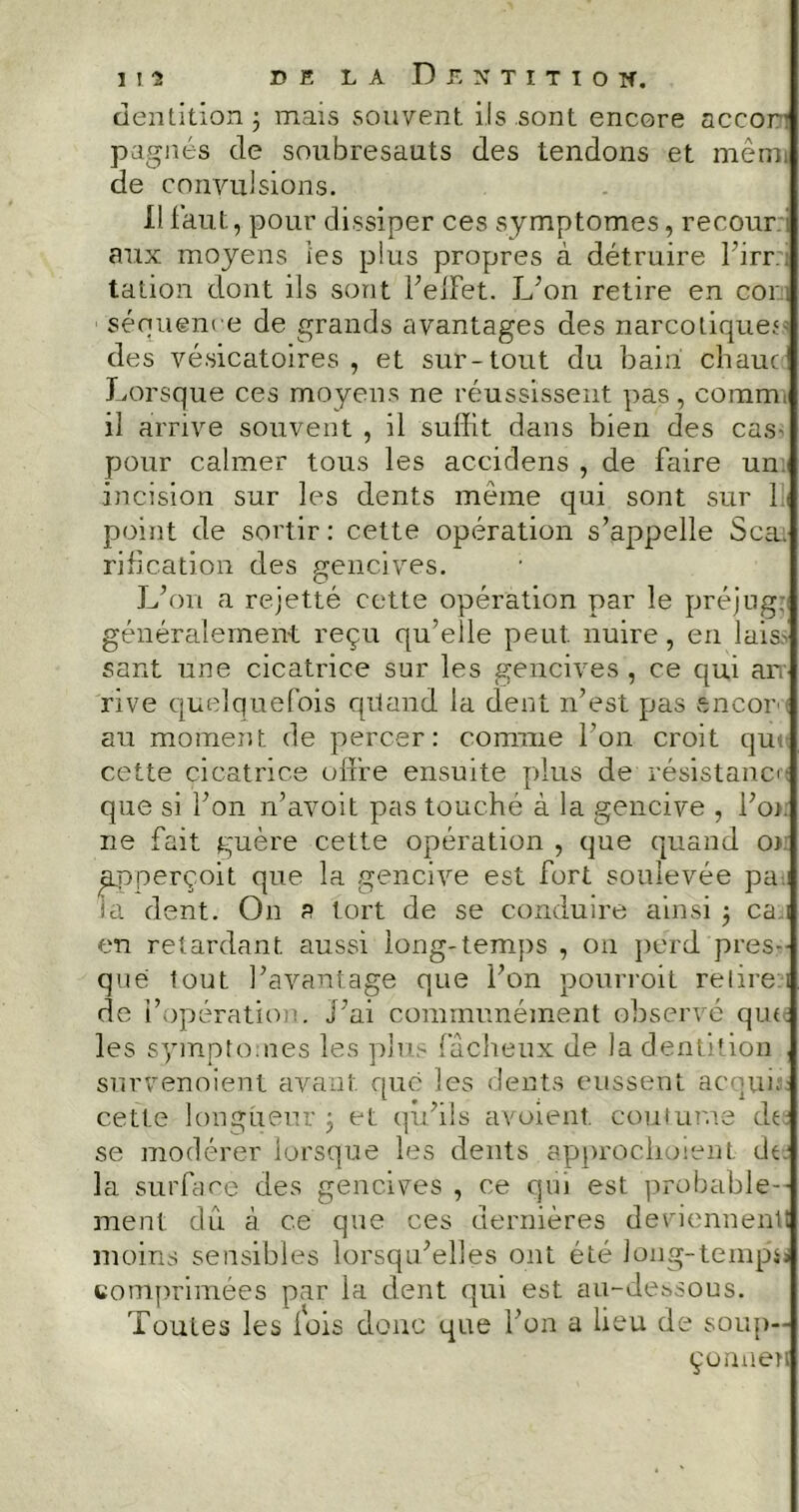 dentition 3 mais souvent iis sont encore accor- pagnes de soubresauts des tendons et mèm de convulsions. il faut, pour dissiper ces symptômes, recour aux moyens les plus propres à détruire l’irr talion dont ils sont l’effet. L’on retire en cor séquence de grands avantages des narcotique.1 des vésicatoires, et sur-tout du bain chaut1 Lorsque ces moyens ne réussissent pas, comm il arrive souvent , il suffit dans bien des cas- pour calmer tous les accidens , de faire un incision sur les dents même qui sont sur 1 point de sortir : cette opération s’appelle Sca. rification des gencives. L’on a rejetté cette opération par le préjug; généralement reçu qu’elle peut, nuire, en lais.' sant une cicatrice sur les gencives, ce qui an rive quelquefois quand la dent n’est pas encor- au moment de percer: comme l’on croit qui cette cicatrice offre ensuite plus de résistanc que si l’on n’avoit pas touché à la gencive , l’or ne fait guère cette opération , que quand o> apperçoit que la gencive est fort soulevée pa. la dent. On a tort de se conduire ainsi ; ca i en retardant aussi long-temps , on perd pres- que tout l’avantage que l’on pourroit relire i de l’opération. J’ai communément observé que. les symptômes les plus fâcheux de la dentition survenoient avant que les dents eussent ac-pu. cette longueur ; et qu’ils avoient. coutume de se modérer lorsque les dents approchaient de la surface des gencives , ce qui est probable- ment dû à ce qne ces dernières deviennent! moins sensibles lorsqu’elles ont été long-temp.o comprimées par la dent qui est au-dessous. Toutes les lois donc que l’on a lieu de soup- çonner!