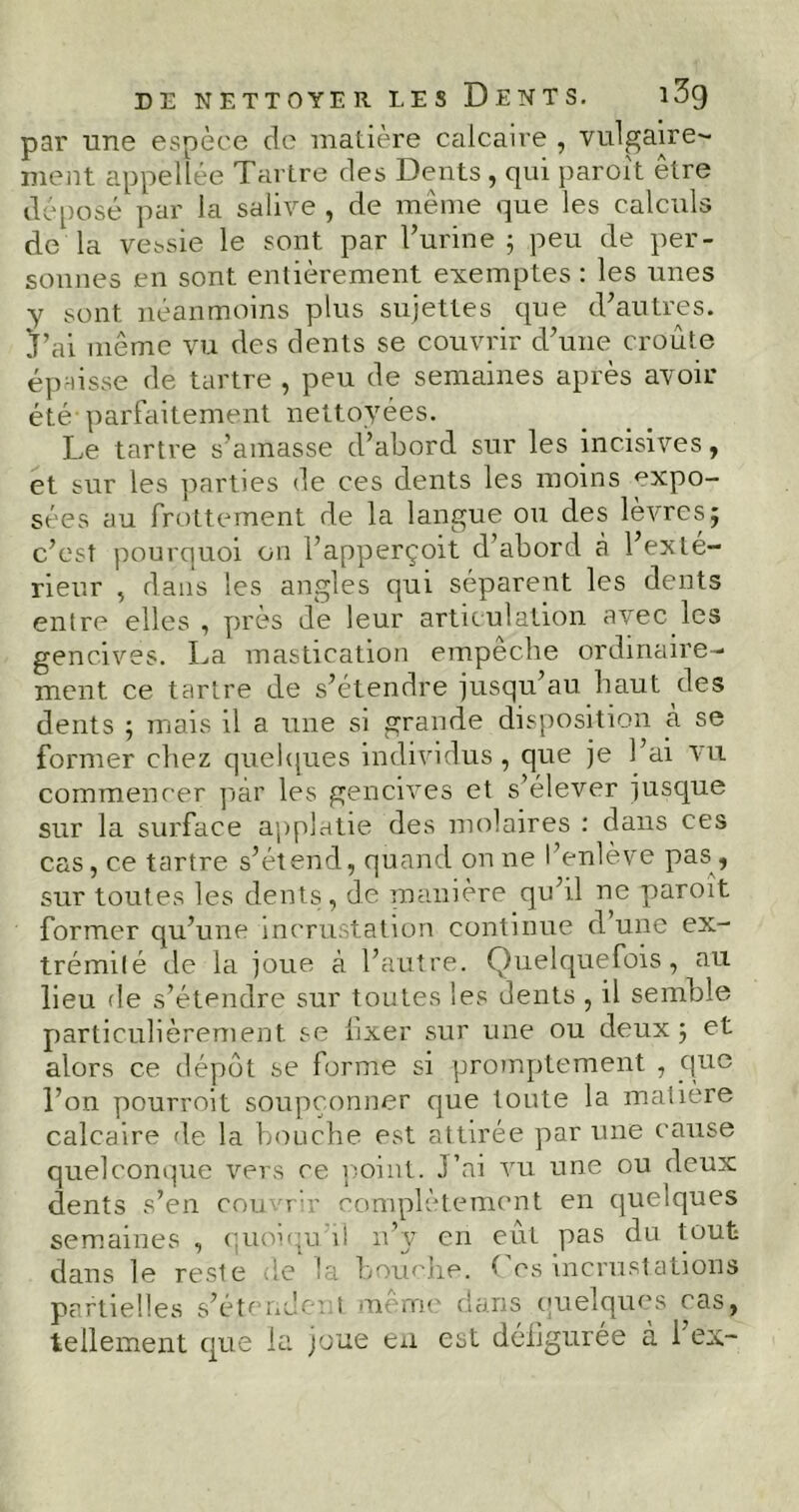 par une espèce de matière calcaire , vulgaire'- ment appellée Tartre des Dents , qui paroît être déposé par la salive , de même que les calculs de la vessie le sont par l’urine ; peu de per- sonnes en sont entièrement exemptes : les unes y sont néanmoins plus sujettes que d’autres. J’ai même vu des dents se couvrir d’une croûte épaisse de tartre , peu de semaines après avoir été parfaitement nettoyées. Le tartre s’amasse d’abord sur les incisives, et sur les parties de ces dents les moins expo- sées au frottement de la langue ou des lèvres; c’est pourquoi on l’apperçoit d’abord à l’exté- rieur , dans les angles qui séparent les dents entre elles , près de leur articulation avec les gencives. La mastication empecbe ordinaire- ment. ce tartre de s’étendre jusqu’au haut des dents ; mais il a une si grande disposition à se former chez quelques individus, que je l’ai vu commencer par les gencives et s’élever jusque sur la surface applatie des molaires : dans ces cas, ce tartre s’étend, quand on ne l’enlève pas , sur toutes les dents, de manière qu’il ne paroît former qu’une incrustation continue d’une ex- trémité de la joue à l’autre. Quelquefois, au lieu de s’étendre sur toutes les dents , il semble particulièrement se fixer sur une ou deux; et alors ce dépôt se forme si promptement , que l’on pourroit soupçonner que toute la matière calcaire de la bouche est attirée par une cause quelconque vers ce point. J’ai vu une ou deux dents s’en couvrir complètement en quelques semaines , quoiqu'il n’y en eut pas du tout dans le reste de la bouche. ^ es incrustations partielles s’étendent meme dans quelques cas,