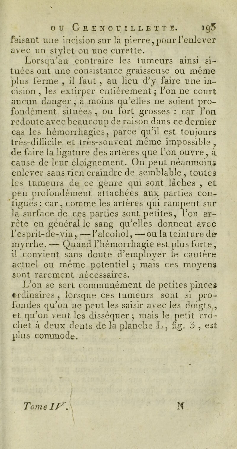 OU GrENOUILLETTE. 1 C)5 faisant une incision sur la pierre, pour l’enlever avec un stylet ou une curette. Lorsqu’au contraire les tumeurs ainsi si- tuées ont une consistance graisseuse ou même plus ferme , il faut , au lieu d’y faire une in- cision , les extirper entièrement 3 l’on ne court aucun danger , à moins qu’elles ne soient pro- fondément situées , ou fort grosses : car l’on redoute avec beaucoup de raison dans ce dernier cas les hémorrhagies, parce qu’il est toujours très-difficile et très-souvent même impossible , de faire la ligature des artères que l’on ouvre, à cause de leur éloignement. O11 peut néanmoins enlever sans rien craindre de semblable , toutes les tumeurs de ce genre qui sont lâches , et peu profondément attachées aux parties con- tiguës: car, comme les artères qui rampent sur la surface de ces parties sont petites, l’on ar- rête en général le sang qu’elles donnent avec l’esprjt-de-vin, —l’alcohol, —ou la teinture de myrrhe. -— Quand l’hémorrhagie est plus forte, il convient sans doute d’emplo}rer le cautère actuel ou meme potentiel 3 mais ces moyens sont rarement nécessaires. L’on se sert communément de petites pinces ordinaires , lorsque ces tumeurs sont si pro- fondes qu’on ne peut les saisir avec les doigts , et qu’on veut les disséquer 3 mais le petit cro- chet à deux dents de la planche L, fig. 5 , est plus commode. Tome IIG 1 M