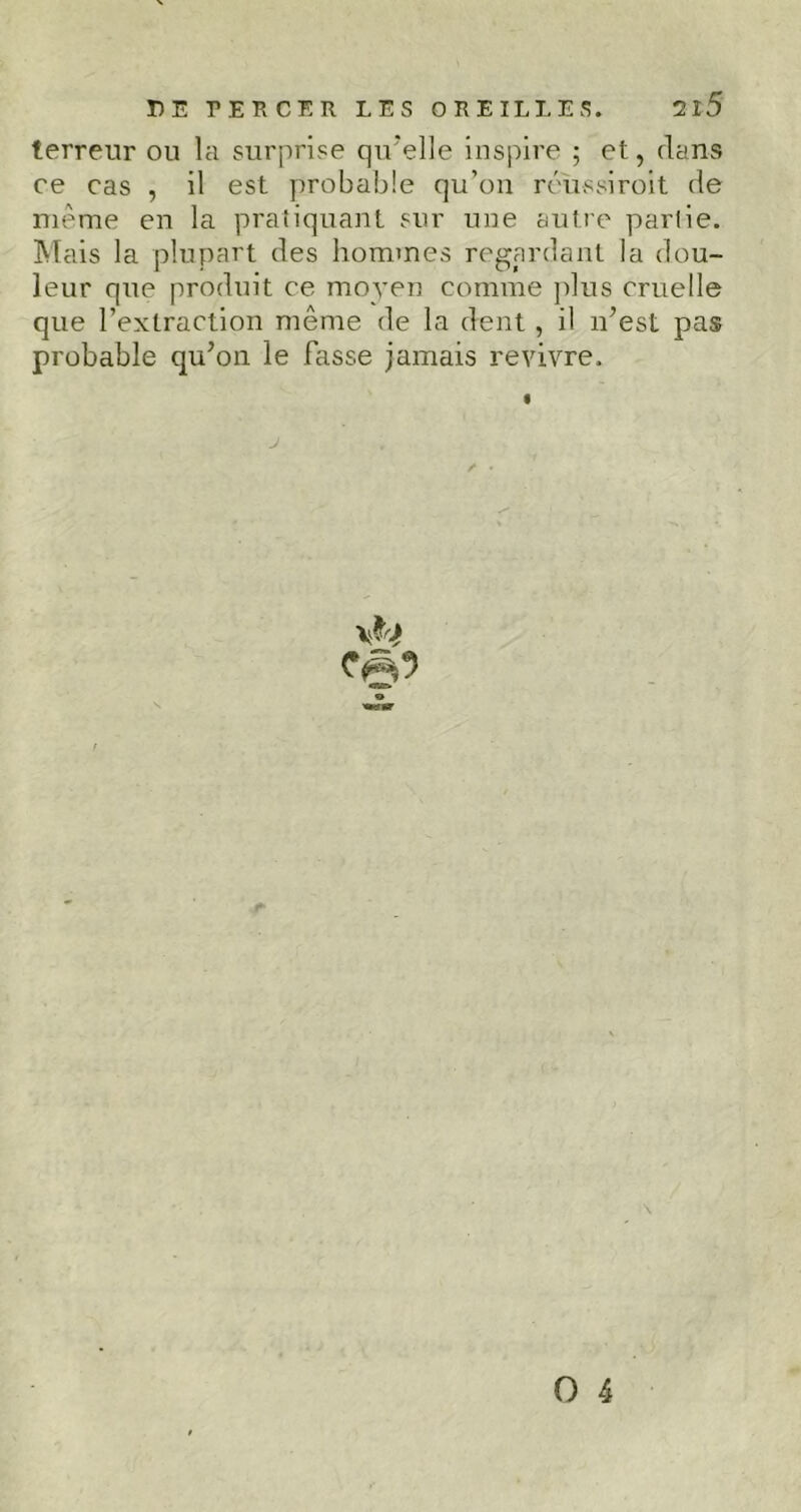 DE PERCER LES OREILLES. 2î5 terreur ou la surprise qu'elle inspire ; et, dans ce cas , il est probable qu’on réussiroit de même en la pratiquant sur une autre partie. Mais la plupart des hommes regardant la dou- leur que produit ce moyen comme plus cruelle que l’extraction même de la dent , il n’est pas probable qu’on le Fasse jamais revivre. J