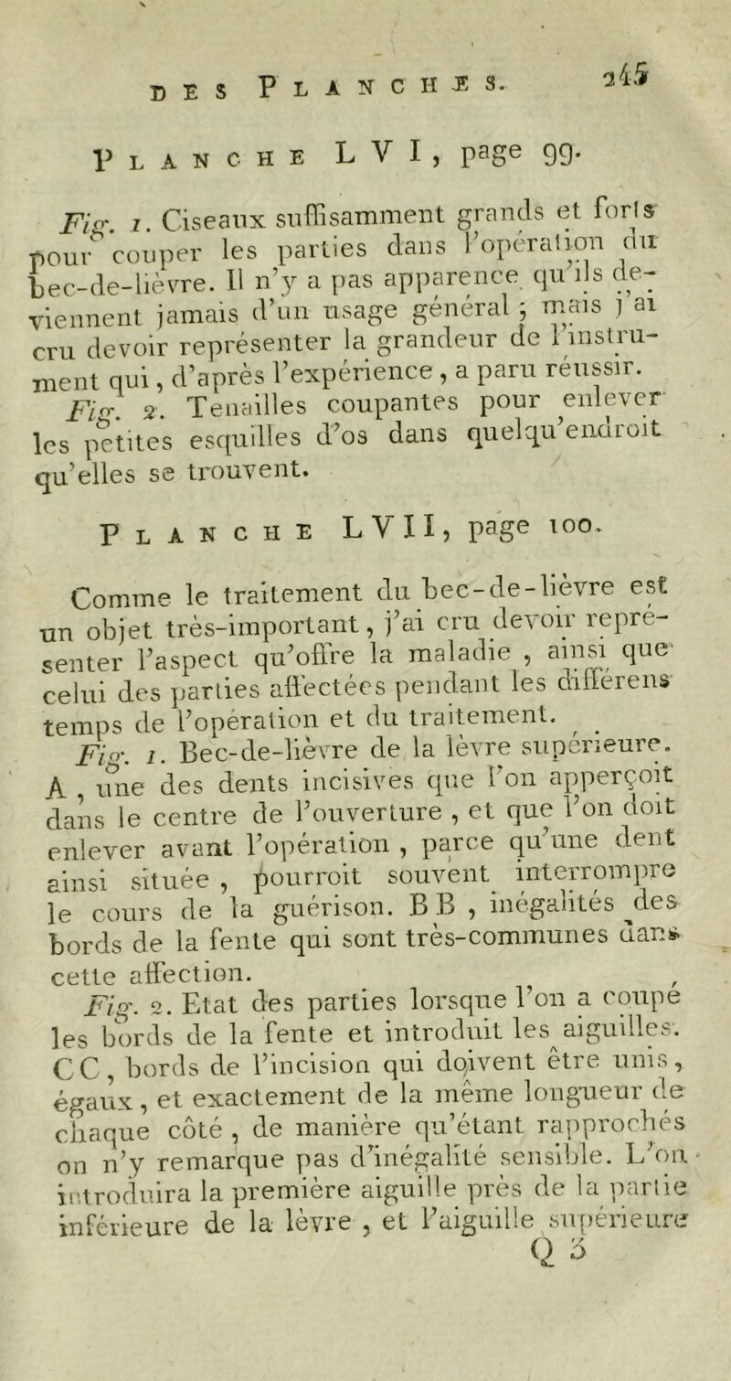 Planche L Y I , page 99- Fig. z. Ciseaux suffisamment grands et forts- pour couper les parties dans l'operation un bec-de-lièvre. 11 n’y a pas apparence qu ils de- viennent jamais d’un usage général ; mais J ai cru devoir représenter la grandeur de 1 instru- ment qui, d’après l’expérience , a paru réussir. Fis. 2. Tenailles coupantes pour enlever les petites esquilles d’os dans quelqu enaroit qu elles se trouvent. Planche LVII, page too. Comme le traitement du bec-de-lièvre est un objet très-important, j’ai cru devoir repré- senter l’aspect qu’offre la maladie , ainsi que celui des parties affectées pendant les diflérens ■j-gzYips de l’operation et du traitement. , Fia-, i. Bec-de-lièvre de la lèvre supérieure. A , mie des dents incisives que Bon apperçoit dans le centre de l’ouverture , et que l’on doit enlever avant l’opération , parce qu’une dent ainsi située , pourrait souvent interrompre le cours de la guérison. B B , inégalités ^cles bords de la fente qui sont très-communes dans, cette affection. Fiq\ 2. Etat des parties lorsque l’on a coupe les bords de la fente et introduit les aiguilles. CC, bords de l’incision qui doivent être unis, égaux, et exactement de la même longueur de chaque côté , de manière qu’étant rapprochés on n’y remarque pas d’inégalité sensible. L’on introduira la première aiguille près de la partie inférieure de la lèvre , et l’aiguille supérieure Q s