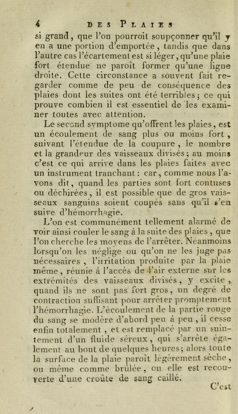 si grand, que l’on pourroil soupçonner qu’il y en a une portion d’emportée , tandis que dans l’autre cas l’écartement est si léger, qu’une plaie fort étendue ne paroît former qu’une ligne droite. Cette circonstance a souvent fait re- garder comme de peu de conséquence des plaies dont les suites ont été terribles 5 ce qui prouve combien il est essentiel de les exami- ner toutes avec attention. Le second svmptome qu’offrent les plaies, est un écoulement de sang plus ou moins fort , suivant l’étendue de la coupure , le nombre et la grandeur des vaisseaux divisés; au moins c’est ce qui arrive dans les plaies faites avec un instrument tranchant : car , comme nous l’a- vons dit, quand les parties sont fort contuses ou déchirées, il est possible que de gros vais- seaux sanguins soient coupés sans qu'il s’en suive d’hémorrhagie. L’on est communément tellement alarmé de voir ainsi couler le sang à la suite des plaies , que l’on cherche les moyens de l’arrêter. Néanmoins lorsqu’on les néglige ou qu’on ne les juge pas nécessaires , l’irritation produite par la plaie même, réunie à l’accès de l’air externe sur les extrémités’ des vaisseaux divisés , y excite , quand ils ne sont pas fort gros, un degré de contraction suffisant pour arrêter promptement l’hémorrhagie. L’écoulement de la partie rouge du sang se modère d’abord peu à peu , il cesse enfin totalement , et est remplacé par un suin- tement d’un fluide séreux, qui s’arrête éga- lement au bout de quelques heures; alors toute la surface de la plaie paroît légèrement sèche, ou même comme brûlée, ou elle est recou- verte d’une croûte de sang caillé. C’est