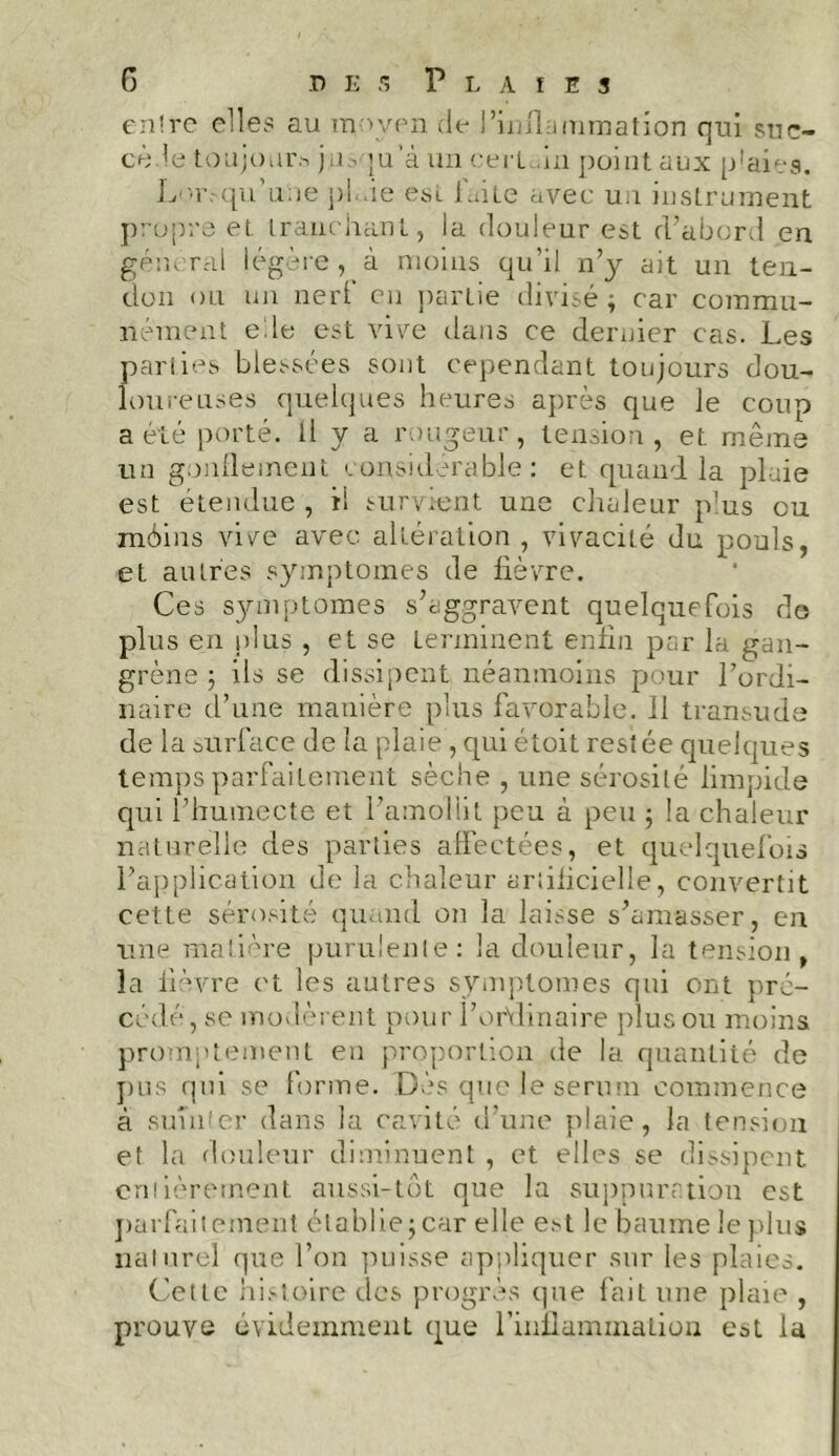 entre elles au m \ven de l’inflammation qui suc- cède toujours jm. ju’àiraeert in point aux p’aieg. Lmvqn une pl.de est laite avec un instrument propre el tranchant, la douleur est d’abord en general légère, à moins qu’il n’y ait un ten- don ou un nert en partie divisé ; car commu- nément ede est vive dans ce dernier cas. Les parties blessées sont cependant toujours dou- loureuses quelques heures après que le coup a été porté. Il y a rougeur, tension, et même un gonflement considérable: et quand la plaie est étendue, il survient une chaleur plus ou môins vive avec altération, vivacité du pouls, et autres symptômes de fièvre. Ces symptômes s’aggravent quelquefois de plus en plus , et se terminent enfin par la gan- grène 5 ils se dissipent néanmoins pour l’ordi- naire d’une manière plus favorable. 11 transude de la surface de la plaie , qui étoit restée quelques temps parfaitement sèche , une sérosité limpide qui l’humecte et l’amollit peu à peu ; la chaleur naturelle des parties affectées, et quelquefois l’application de la chaleur artificielle, convertit cette sérosité quand on la laisse s’amasser, en une matière purulente: la douleur, la tension, la fièvre et les autres symptômes qui ont pré- cédé, se modèrent pour l’ordinaire plus ou moins promptement en proportion de la quantité de pus qui se forme. Dès que le sérum commence à suinter dans la cavité d’une plaie, la tension et la douleur diminuent , et elles se dissipent entièrement aussi-tôt que la suppuration est parfaitement établiejcar elle est le baume le plus naturel que l’on puisse appliquer sur les plaies. Cette histoire des progrès que f'aiL une plaie , prouve évidemment que l'inflammation est la