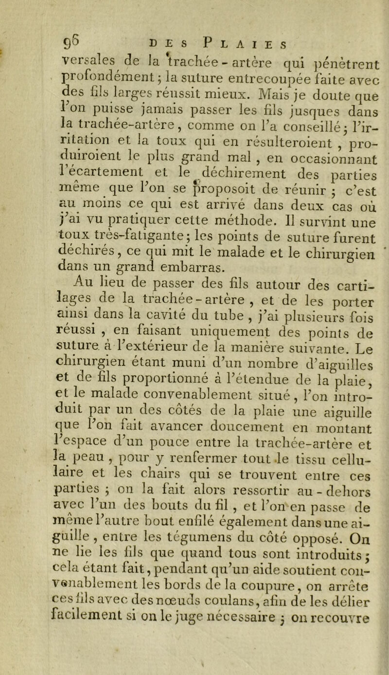 versales de la trachée-artère qui pénètrent profondément ; la suture entrecoupée faite avec des fils larges réussit mieux. Mais je doute que Pon puisse jamais passer les fils jusques dans la trachée-artère, comme on l’a conseillé5 l’ir- ritation et la toux qui en résulteroient , pro- duiroient le plus grand mal , en occasionnant 1 écartement et le déchirement des parties même que Pon se proposoit de réunir ; c’est au moins ce qui est arrivé dans deux cas où j’ai vu pratiquer cette méthode. Il survint une toux très-fatigante; les points de suture furent déchirés, ce qui mit le malade et le chirurgien dans un grand embarras. Au lieu de passer des fils autour des carti- lages de la trachee — artere , et de les porter ainsi dans la.cavité du tube , j’ai plusieurs fois réussi , en faisant uniquement des points de suture à l’extérieur de la manière suivante. Le chirurgien étant muni d’un nombre d’aiguilles et de fils proportionné à l’étendue de la plaie, et le malade convenablement situé, l’on intro- duit par un des côtés de la plaie une aiguille que Pon fait avancer doucement en montant l’espace d’un pouce entre la trachée-artère et 3a peau , pour y renfermer tout le tissu cellu- laire et les chairs qui se trouvent entre ces parties ; on la fait alors ressortir au - dehors avec l’un des bouts du fil , et l’omen passe de même l’autre bout enfilé également dans une ai- guille , entre les tégumens du côté opposé. On ne lie les fils que quand tous sont introduits; cela étant fait, pendant qu’un aide soutient con- venablement les bords de la coupure, on arrête ces fils avec des noeuds coulans, afin de les délier facilement si on le juge nécessaire 5 on recouvre