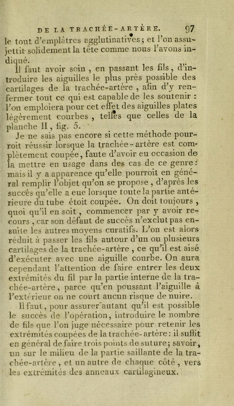 le tout d’emplâtres agglutinatives 3 et l’on assu- jettit solidement la tête comme nous l’avons in- diqué. . 11 faut avoir soin , en passant les fils , d’in- troduire les aiguilles le plus près possible des cartilages de la trachée-artère , afin d’y ren- fermer tout ce qui est capable de les soutenir : l’on emploiera pour cet effet des aiguilles plates légèrement courbes , telles que celles de la planche II, fig. 5. Je ne sais pas encore si cette méthode pour- roit réussir lorsque la trachée-artère est com- plètement coupée, faute d’avoir eu occasion de la mettre en usage dans des cas de ce genre: mais il y a apparence qu’elle pourroit en géné- ral remplir l’objet qu’on se propose , d’après les succès qu’elle a eue lorsque toute la partie anté- rieure du tube étoit coupée. On doit toujours , quoi qu’il en soit , commencer par y avoir re- cours , car son défaut de succès n’exclut pas en- suite les autres mo}rens curatifs. L’on est alors réduit à passer les fils autour d’un ou plusieurs cartilages de la trachée-artère , ce qu’il est aisé d’exécuter avec une aiguille courbe. On aura cependant l’attention de faire entrer les deux extrémités du fil par la partie interne de la tra- chée-artère, parce qu’en poussant l’aiguille à l’extérieur on ne court aucun risque de nuire. 11 faut, pour assurer'autant qu’il est possible le succès de l’opération, introduire le nombre de fils que l’on juge nécessaire pour retenir les extrémités coupées de la trachée-artère : il suffit en général defaire.trois points de suture; savoir, un sur le milieu de la partie saillante de la tra- chée-artère , et un autre de chaque côté , vers les extrémités des anneaux cartilagineux.